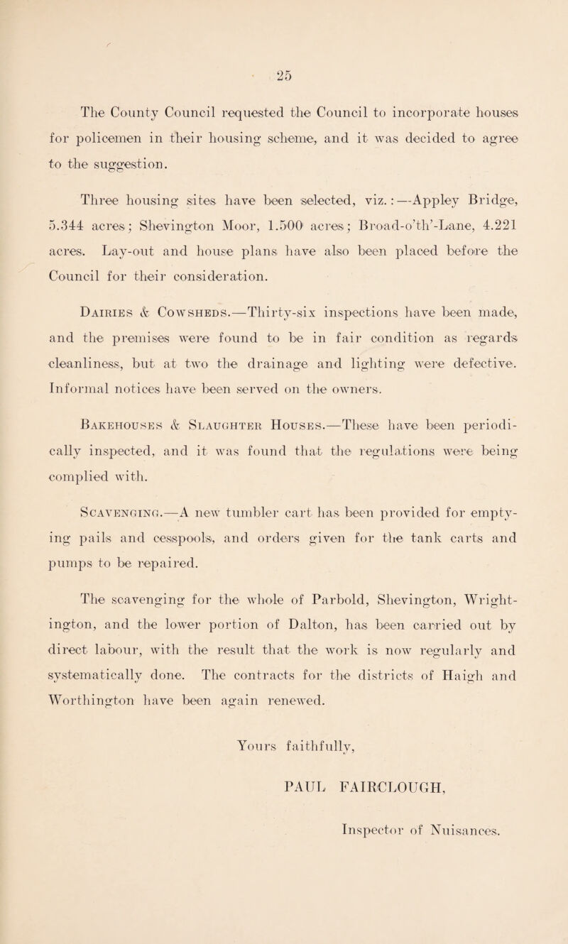 r The County Council requested the Council to incorporate houses for policemen in their housing scheme, and it was decided to agree to the suggestion. Three housing sites have been 'selected, viz.:—Appley Bridge, 5.344 acres; Shevington Moor, 1 .'500 acres; Broad-o’th’-Lane, 4.221 acres. Lay-out and house plans have also been placed before the Council for their consideration. Dairies & Cowsheds.—Thirty-six inspections have been made, and the premises were found to be in fair condition as regards cleanliness, but at two the drainage and lighting were defective. Informal notices have been served on the owners. Bakehouses & Slaughter Houses.—These have been periodi¬ cally inspected, and it was found that the regulations were being complied with. Scavenging.—A new tumbler cart has been provided for empty¬ ing pails and cesspools, and orders given for the tank carts and pumps to be repaired. The scavenging for the whole of Par bold, Shevington, Wright- ington, and the lower portion of Dalton, ha,s been carried out by direct labour, with the result that the work is now regularly and systematically done. The contracts for the districts of Haigh and Worthington have been again renewed. Yours faithfully, PAUL FAIR CLOUGH, Inspector of Nuisances,