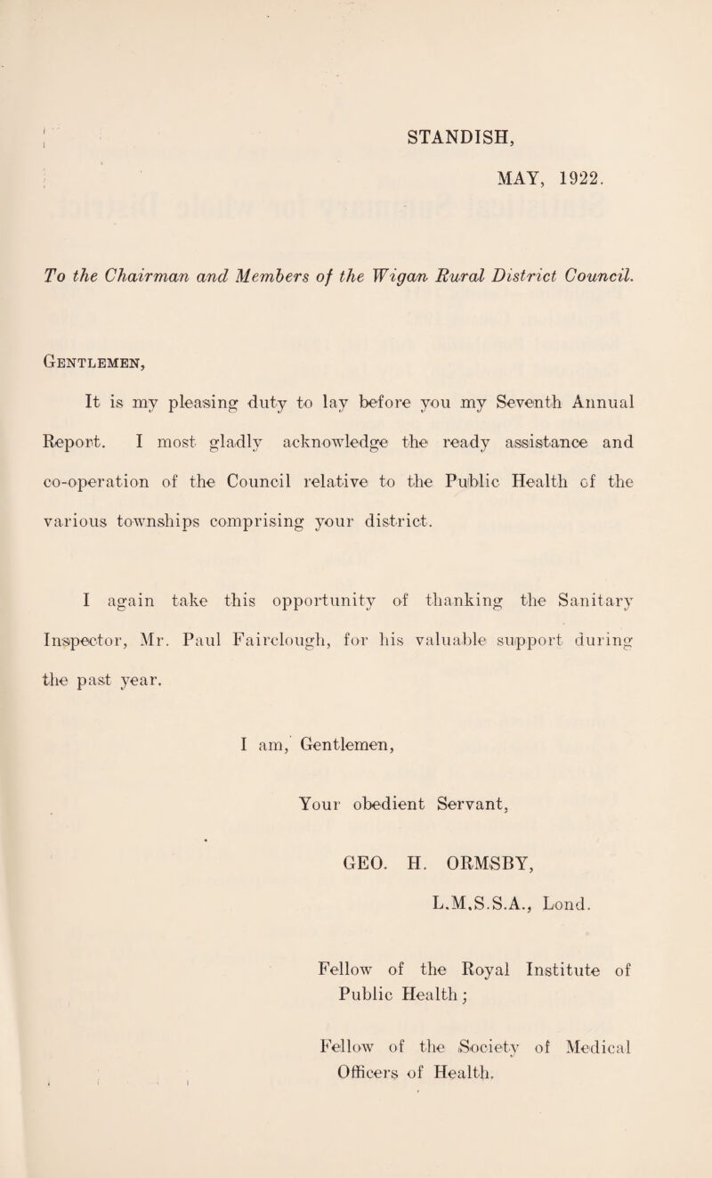 STANDISH, MAY, 1922. To the Chairman and Members of the Wigan Rural District Council. Gentlemen, It is my pleasing: duty to lay before you my Seventh Annual Report. I most gladly acknowledge the ready assistance and co-operation of the Council relative to the Public Health of the various townships comprising your district. I again take this opportunity of thanking the Sanitary Inspector, Mr. Paul Fairclough, for his valuable support during the past year. I am, Gentlemen, Your obedient Servant, GEO. H. ORMSBY, L.M.S.S.A., Lond. Fellow of the Royal Institute of Public Health; Fellow of the Society of Medical Officers of Health.