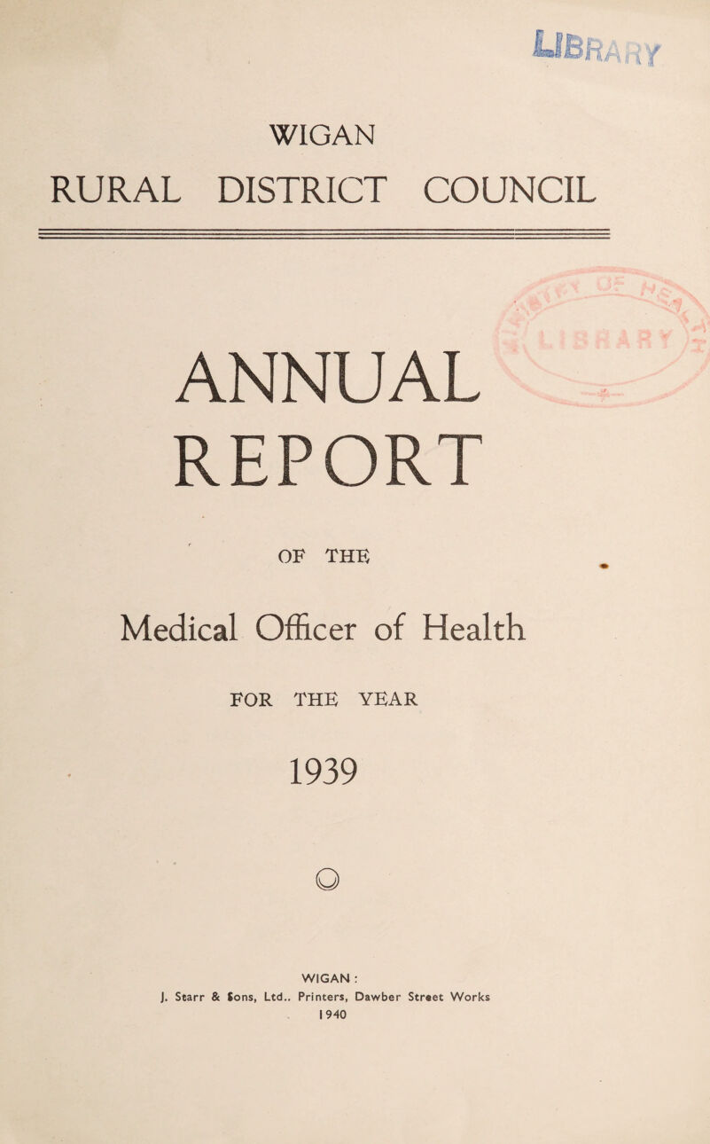 WIGAN RURAL DISTRICT COUNCIL ANNUAL REPORT OF THE Medical Officer of Health FOR THE YEAR 1939 WIGAN : J. Starr & Sons, Ltd.. Printers, Dawber Street Works