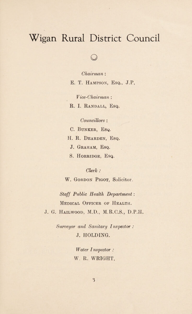 O Chairman : E. T. Hampson, Esq., J.P, Vice-Chairman : R. I. Randall, Esq. Councillors : C. Bunker, Esq. H. R. Dearden, Esq. J. Graham, Esq. S. IIorridge, Esq. Clerk : W. Gordon Pigot, Solicitor. Staff Public Health Department : Medical Officer of Health. J. G. Hailwood, M.D., M.R.C.S., D.P.H. Surveyor and Sanitary Inspects : J. HOLDING. Water Inspector : W. R. WRIGHT,