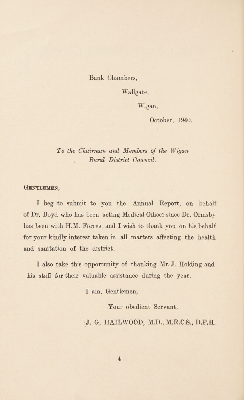 Bank Chambers, Wallgate, Wigan, October, 1940. To the Chairman and Members of the Wigan Rural District Council. Gentlemen, I beg to submit to you the Annual Report, on behalf of Dr. Boyd who has been acting Medical Officer since Dr. Ormsby has been with H.M. Forces, and I wish to thank you on his behalf for your kindly interest taken in all matters affecting the health and sanitation of the district. I also take this opportunity of thanking Mr. J. Holding and his staff for their valuable assistance during the year. I am, Gentlemen, Your obedient Servant, J. G. HAILWOOD, M.D., M.R.C.S., D.P.H,