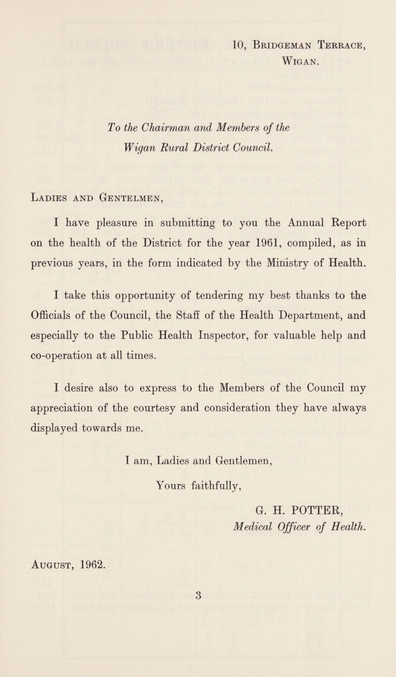 10, Bridgeman Terrace, Wigan. To the Chairman and Members of the Wigan Rural District Council. Ladies and Gentelmen, I have pleasure in submitting to you the Annual Report on the health of the District for the year 1961, compiled, as in previous years, in the form indicated by the Ministry of Health. I take this opportunity of tendering my best thanks to the Officials of the Council, the Staff of the Health Department, and especially to the Public Health Inspector, for valuable help and co-operation at all times. I desire also to express to the Members of the Council my appreciation of the courtesy and consideration they have always displayed towards me. I am, Ladies and Gentlemen, Yours faithfully, G. H. POTTER, Medical Officer of Health. August, 1962.