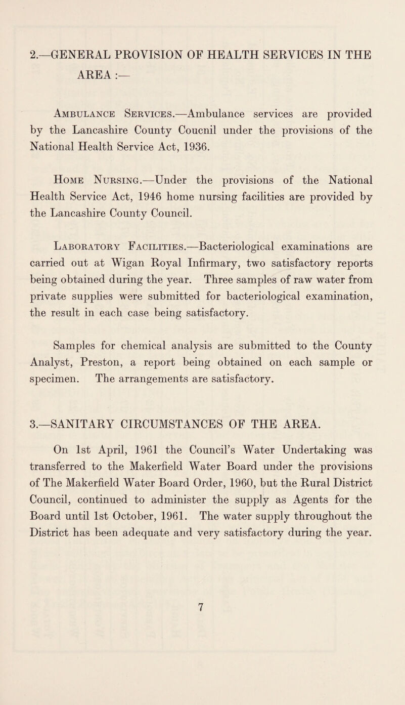 2.—GENERAL PROVISION OF HEALTH SERVICES IN THE AREA :— Ambulance Services.—Ambulance services are provided by the Lancashire County Coucnil under the provisions of the National Health Service Act, 1936. Home Nursing.—Under the provisions of the National Health Service Act, 1946 home nursing facilities are provided by the Lancashire County Council. Laboratory Facilities.—Bacteriological examinations are carried out at Wigan Royal Infirmary, two satisfactory reports being obtained during the year. Three samples of raw water from private supplies were submitted for bacteriological examination, the result in each case being satisfactory. Samples for chemical analysis are submitted to the County Analyst, Preston, a report being obtained on each sample or specimen. The arrangements are satisfactory. 3.—SANITARY CIRCUMSTANCES OF THE AREA. On 1st April, 1961 the Council’s Water Undertaking was transferred to the Makerfield Water Board under the provisions of The Makerfield Water Board Order, 1960, but the Rural District Council, continued to administer the supply as Agents for the Board until 1st October, 1961. The water supply throughout the District has been adequate and very satisfactory during the year.