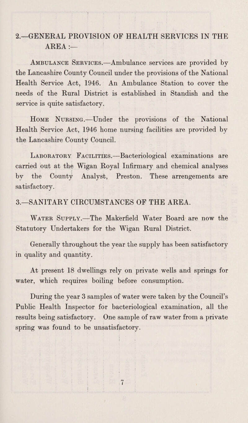 2. —GENERAL PROVISION OF HEALTH SERVICES IN THE AREA :— Ambulance Services.—Ambulance services are provided by the Lancashire County Council under the provisions of the National Health Service Act, 1946. An Ambulance Station to cover the needs of the Rural District is established in Standish and the service is quite satisfactory. Home Nursing.—Under the provisions of the National Health Service Act, 1946 home nursing facilities are provided by the Lancashire County Council. Laboratory Facilities.—Bacteriological examinations are carried out at the Wigan Royal Infirmary and chemical analyses by the County Analyst, Preston. These arrengements are satisfactory. 3. —SANITARY CIRCUMSTANCES OF THE AREA. Water Supply.—The Makerfield Water Board are now the Statutory Undertakers for the Wigan Rural District. Generally throughout the year the supply has been satisfactory in quality and quantity. At present 18 dwellings rely on private wells and springs for water, which requires boiling before consumption. During the year 3 samples of water were taken by the Council’s Public Health Inspector for bacteriological examination, all the results being satisfactory. One sample of raw water from a private spring was found to be unsatisfactory.