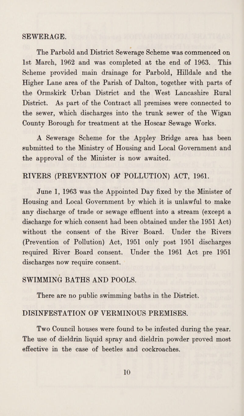 SEWERAGE. The Parbold and District Sewerage Scheme was commenced on 1st March, 1962 and was completed at the end of 1963. This Scheme provided main drainage for Parbold, Hilldale and the Higher Lane area of the Parish of Dalton, together with parts of the Ormskirk Urban District and the West Lancashire Rural District. As part of the Contract all premises were connected to the sewer, which discharges into the trunk sewer of the Wigan County Borough for treatment at the Hoscar Sewage Works. A Sewerage Scheme for the Appley Bridge area has been submitted to the Ministry of Housing and Local Government and the approval of the Minister is now awaited. RIVERS (PREVENTION OF POLLUTION) ACT, 1961. June 1, 1963 was the Appointed Day fixed by the Minister of Housing and Local Government by which it is unlawful to make any discharge of trade or sewage effluent into a stream (except a discharge for which consent had been obtained under the 1951 Act) without the consent of the River Board. Under the Rivers (Prevention of Pollution) Act, 1951 only post 1951 discharges required River Board consent. Under the 1961 Act pre 1951 discharges now require consent. SWIMMING BATHS AND POOLS. There are no public swimming baths in the District. DISINFESTATION OF VERMINOUS PREMISES. Two Council houses were found to be infested during the year. The use of dieldrin liquid spray and dieldrin powder proved most effective in the case of beetles and cockroaches.