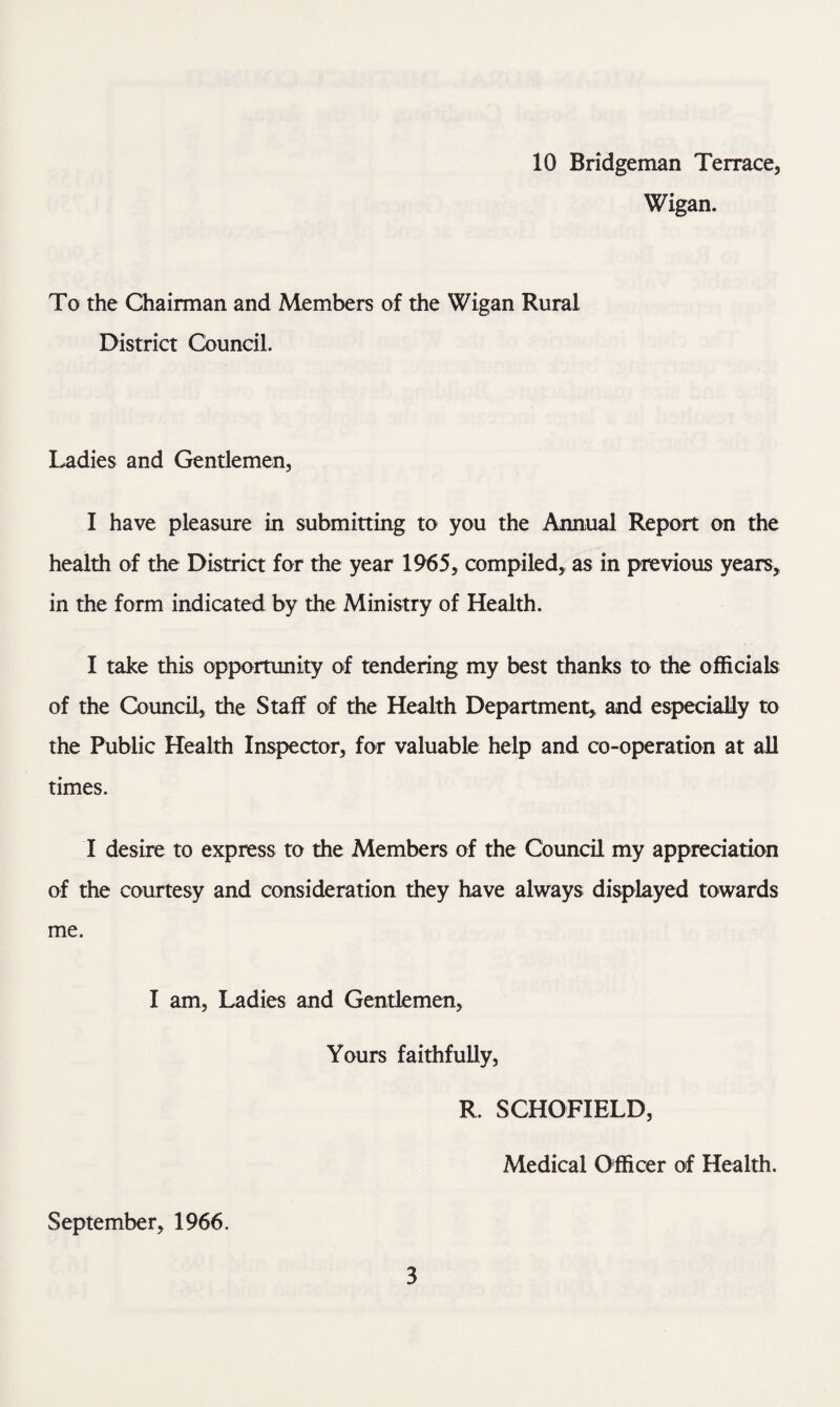 10 Bridgeman Terrace, Wigan. To the Chairman and Members of the Wigan Rural District Council. Ladies and Gentlemen, I have pleasure in submitting to you the Annual Report on the health of the District for the year 1965, compiled,, as in previous years, in the form indicated by the Ministry of Health. I take this opportunity of tendering my best thanks to the officials of the Council, the Staff of the Health Department, and especially to the Public Health Inspector, for valuable help and co-operation at all times. I desire to express to the Members of the Council my appreciation of the courtesy and consideration they have always displayed towards me. I am, Ladies and Gentlemen, Yours faithfully, R. SCHOFIELD, Medical Officer of Health. September, 1966.