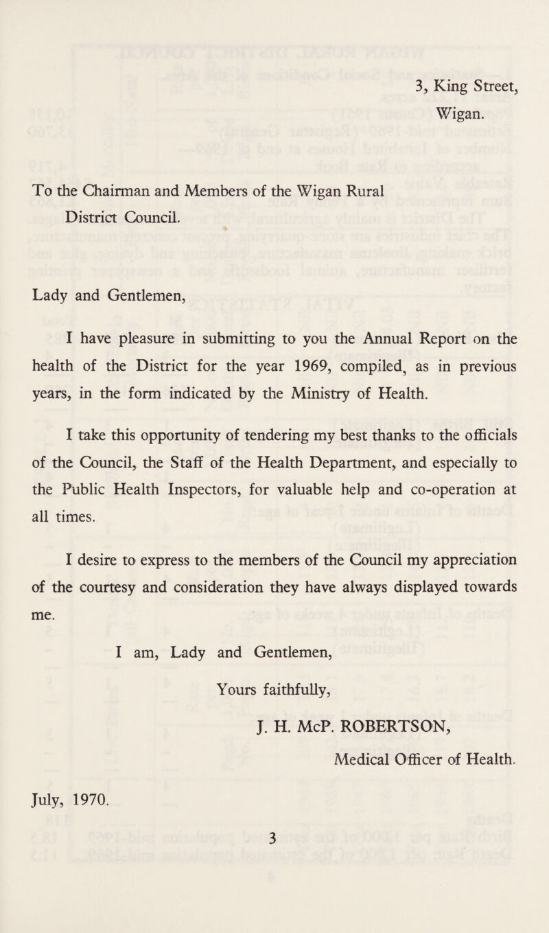 Wigan. To the Chairman and Members of the Wigan Rural District Council. Lady and Gentlemen, I have pleasure in submitting to you the Annual Report on the health of the District for the year 1969, compiled, as in previous years, in the form indicated by the Ministry of Health. I take this opportunity of tendering my best thanks to the officials of the Council, the Staff of the Health Department, and especially to the Public Health Inspectors, for valuable help and co-operation at all times. I desire to express to the members of the Council my appreciation of the courtesy and consideration they have always displayed towards me. I am, Lady and Gentlemen, Yours faithfully, J. H. McP. ROBERTSON, Medical Officer of Health. July, 1970. 3