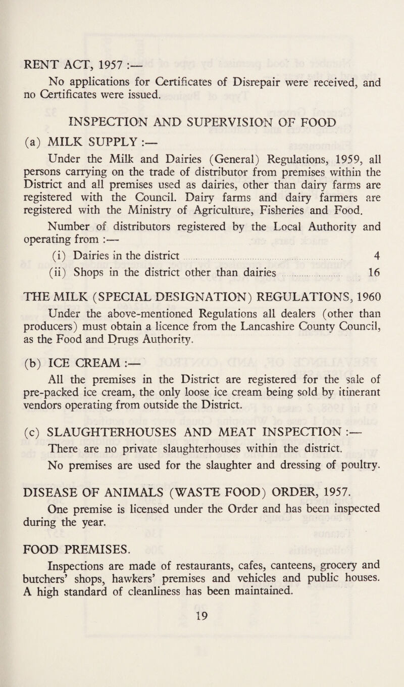 RENT ACT, 1957 :— No applications for Certificates of Disrepair were received, and no Certificates were issued. INSPECTION AND SUPERVISION OF FOOD (a) MILK SUPPLY Under the Milk and Dairies (General) Regulations, 1959, all persons carrying on the trade of distributor from premises within the District and all premises used as dairies, other than dairy farms are registered with the Council. Dairy farms and dairy farmers are registered with the Ministry of Agriculture, Fisheries and Food. Number of distributors registered by the Local Authority and operating from (i) Dairies in the district 4 (ii) Shops in the district other than dairies 16 THE MILK (SPECIAL DESIGNATION) REGULATIONS, 1960 Under the above-mentioned Regulations all dealers (other than producers) must obtain a licence from the Lancashire County Council, as the Food and Drugs Authority. (b) ICE CREAM All the premises in the District are registered for the sale of pre-packed ice cream, the only loose ice cream being sold by itinerant vendors operating from outside the District. (c) SLAUGHTERHOUSES AND MEAT INSPECTION There are no private slaughterhouses within the district. No premises are used for the slaughter and dressing of poultry. DISEASE OF ANIMALS (WASTE FOOD) ORDER, 1957. One premise is licensed under the Order and has been inspected during the year. FOOD PREMISES. Inspections are made of restaurants, cafes, canteens, grocery and butchers’ shops, hawkers’ premises and vehicles and public houses. A high standard of cleanliness has been maintained.