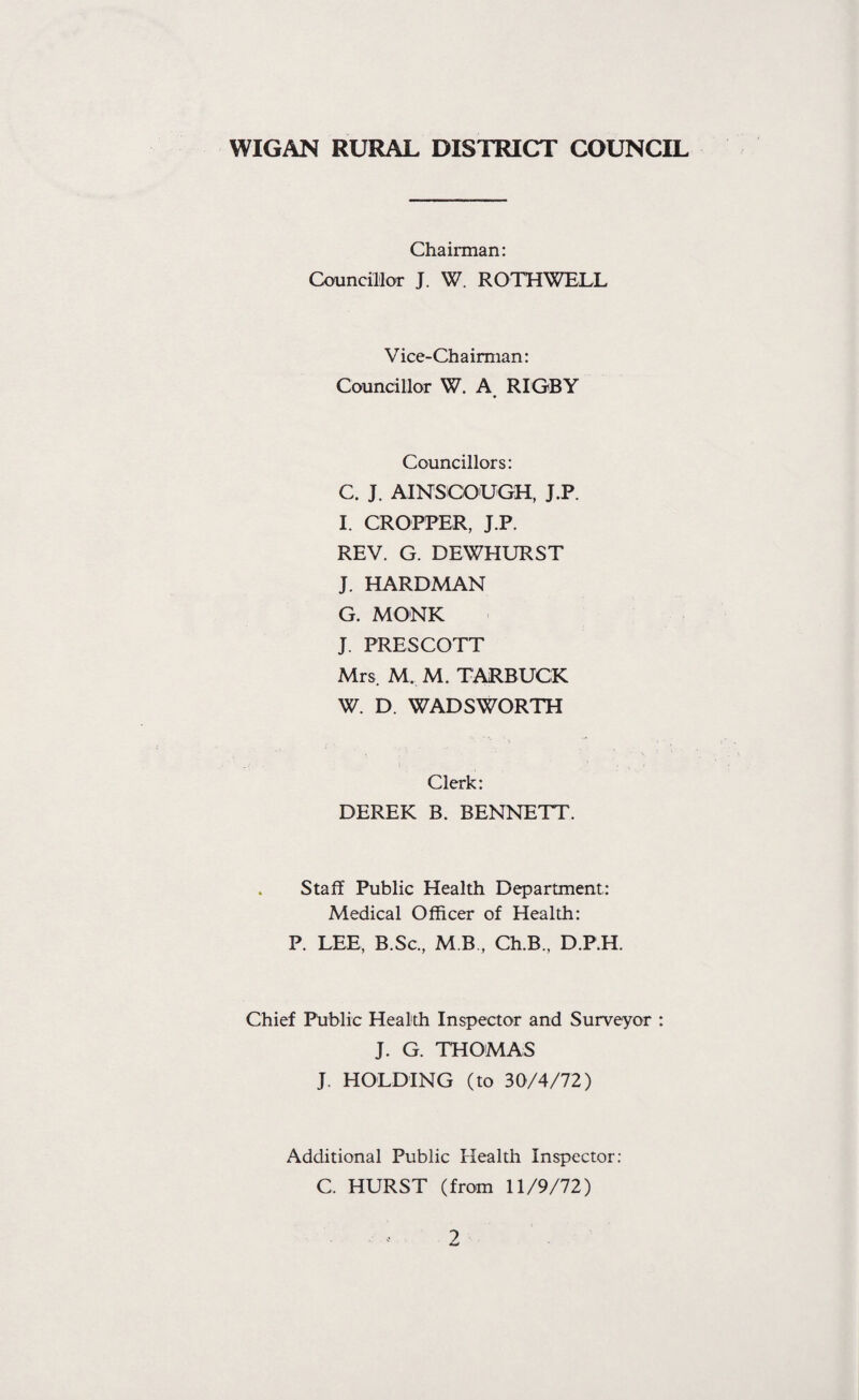 Chairman: Councillor J. W. ROTHWELL Vice-Chairman: Councillor W. A RIGBY Councillors: C. J. AINSCOUGH, J.P. I. CROPPER, J.P. REV. G. DEWHURST J. HARDMAN G. MONK J. PRESCOTT Mrs M. M. TARBUCK W. D. WADSWORTH Clerk: DEREK B. BENNETT. Staff Public Health Department: Medical Officer of Health: P. LEE, B.Sc., M B , Ch.B., D.P.H. Chief Public Health Inspector and Surveyor : J. G. THOMAS J. HOLDING (to 30/4/72) Additional Public Health Inspector: C. HURST (from 11/9/72)