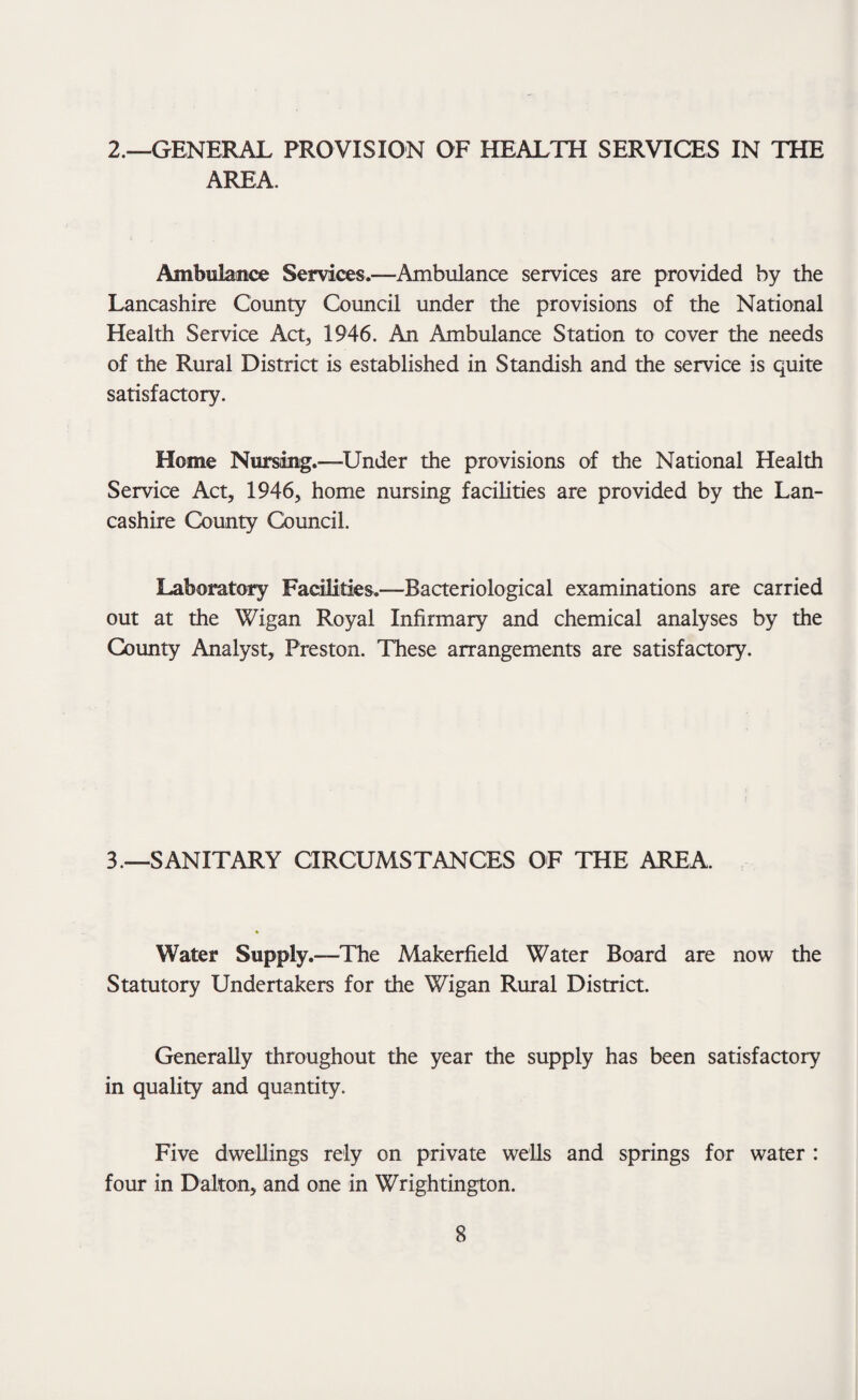 2.—GENERAL PROVISION OF HEALTH SERVICES IN THE AREA. Ambulance Services.—Ambulance services are provided by the Lancashire County Council under the provisions of the National Health Service Act, 1946. An Ambulance Station to cover the needs of the Rural District is established in Standish and the service is quite satisfactory. Home Nursing.—-Under the provisions of the National Health Service Act, 1946, home nursing facilities are provided by the Lan¬ cashire County Council. Laboratory Facilities.—Bacteriological examinations are carried out at the Wigan Royal Infirmary and chemical analyses by the County Analyst, Preston. These arrangements are satisfactory. 3.—SANITARY aRCUMSTANCES OF THE AREA. Water Supply.—The Makerfield Water Board are now the Statutory Undertakers for the Wigan Rural District. Generally throughout the year the supply has been satisfactory in quality and quantity. Five dwellings rely on private wells and springs for water : four in Dalton, and one in Wrightington.