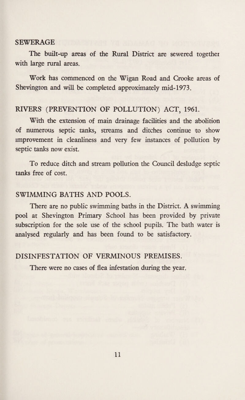 SEWERAGE The built-up areas of the Rural District are sewered together with large rural areas. Work has commenced on the Wigan Road and Grooke areas of Shevington and will be completed approximately mid-1973. RIVERS (PREVENTION OF POLLUTION) ACT, 1961. With 'the extension of main drainage facilities and the abolition of numerous septic tanks, streams and ditches continue to show unprovement in cleanliness and very few instances of pollution by septic tanks now exist. To reduce ditch and stream pollution the Council desludge septic tanks free of cost. SWIMMING BATHS AND POOLS. There are no public swimming baths in the District. A swimming pool at Shevington Primary School has been provided by private subscription for the sole use of the school pupils. The bath water is analysed regularly and has been found to be satisfactory. DISINFESTATION OF VERMINOUS PREMISES. There were no cases of flea infestation during the year.