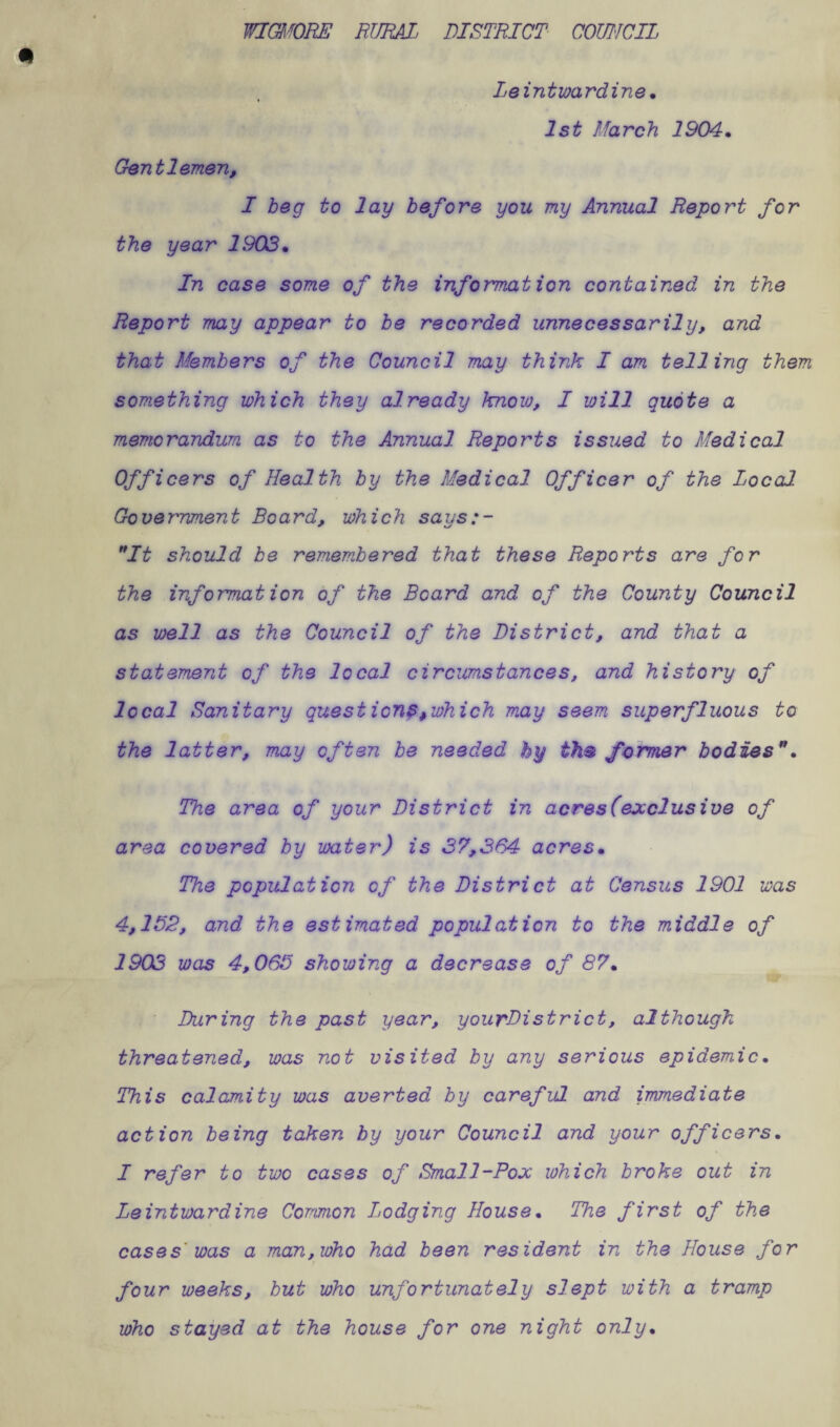 WIGMORE RURAL. DISTRICT COUNCIL Leintwardine* 1st March 1904* Gentlemen, I beg to lay before you my Annual Report for the year 1902* In case some of the information contained in the Report may appear to be recorded unnecessarily, and that Members of the Council may think I am telling them something which they already know, I will quote a memorandum as to the Annual Reports issued to Medical Officers of Health by the Medical Officer of the Local Government Beard, which says:- It should be remembered that these Reports are for the information of the Board and of the County Council as well as the Council of the District, and that a statement of the local circumstances, and history of local Sanitary quest ion?>which may seem superfluous to the latter, may often be needed hy th® former bodies”* The area of your District in acres (exclusive of area covered by water) is 37,364 acres* The population of the District at Census 1901 was 4,152, and the estimated population to the middle of 1903 was 4,065 showing a decrease of 87* During the past year, yourDistrict, although threatened, was not visited by any serious epidemic* This calamity was averted by careful and immediate action being taken by your Council and your officers* I refer to two cases of Small-Pox which broke out in Leintwardine Common Lodging House* The first of the cases' was a man, who had been resident in the House for t four weeks, but who unfortunately slept with a tramp who stayed at the house for one night only*