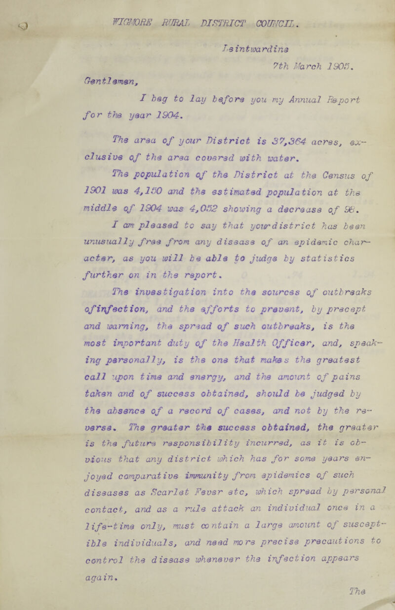 WICJ'^ORE RIJEAIj district couiicil . T'Q intioardina 7th March 190D. Centlamsn, I heg to lay before you my Annual Report for the year 1904, The area of your District is 37,364 acres, ex¬ clusive of the area covered with water. The population of the District at the Census of 1901 was 4,1130 and the estimated population at the middle of 1904 was 4,ODD shoioing a decrease of 9ti, I am pleased to say that your district has been unusually free from any disease of an epidemic chai— acter, as you will he able to judge by statistics further on in the report. The investigation into the sources of outbreaks of inf action, and the efforts to prevent, by precept and maiming, the spread of such outbreaks, is the most important duty of the Health Officer, and, speak¬ ing personally, is the one that makes the greatest call upon time and energy, and the amount of pains taken and of success obtained, should be judged by the absence of a record of cases, and not by the re¬ verse, The greater the success obtained, the greater is the future responsibility incurred, as it is ob¬ vious that any district which has for some years en¬ joyed comparative immunity j>om epidemics of such diseases as Scarlet Fever etc, which spread by personal contact, and as a rule attack an individual once in a life-time only, must contain a large araount of suscept- \ ible individuals, and need more precise precautions to control the disease whenever the infection appears again.