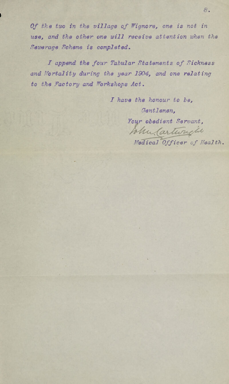 8. Of the two in the village of ^^igTr^ore, one is not in use, and the other one will receive attention when the Sewerage Scheme is completed, I append the four Tabular statements of Sickness and Mortality during the year 1904, and one relating to the Factory and Forkshops Act, I have the honour to be, Oeyitlemen, r ^ ^ «