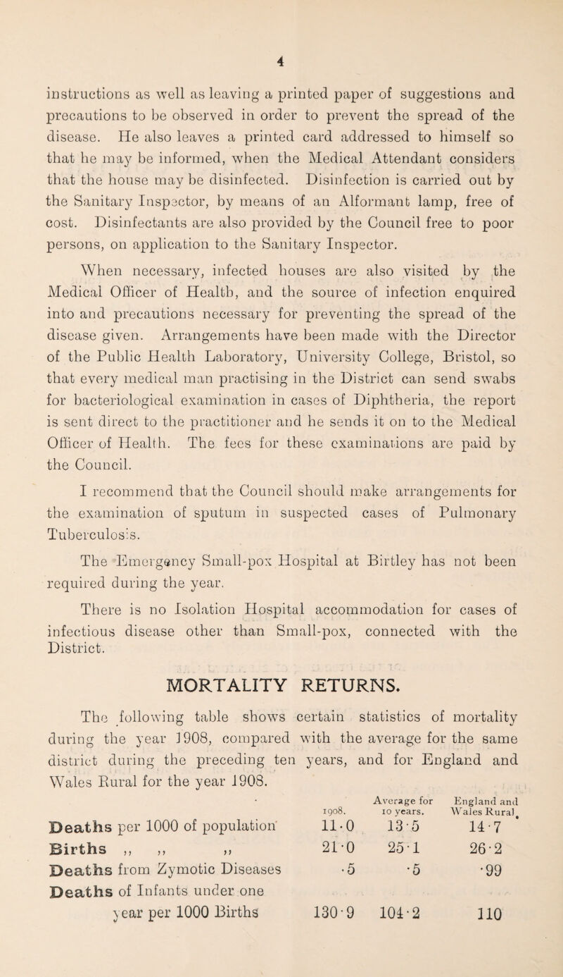 instructions as well as leaving a printed paper of suggestions and precautions to be observed in order to prevent the spread of the disease. He also leaves a printed card addressed to himself so that he may be informed, when the Medical Attendant considers that the house may he disinfected. Disinfection is carried out by the Sanitary Inspector, by means of an Alformanb lamp, free of cost. Disinfectants are also provided by the Council free to poor persons, on application to the Sanitary Inspector. When necessary, infected houses are also visited by the Medical Officer of Health, and the source of infection enquired into and precautions necessary for preventing the spread of the disease given. Arrangements have been made with the Director of the Public Health Laboratory, University College, Bristol, so that every medical man practising in the District can send swabs for bacteriological examination in cases of Diphtheria, the report is sent direct to the practitioner and he sends it on to the Medical Officer of Health. The fees for these examinations are paid by the Council. I recommend that the Council should make arrangements for the examination of sputum in suspected cases of Pulmonary Tuberculosis. The Emergency Small-pox Hospital at Birtley has not been required during the year. There is no Isolation Hospital accommodation for cases of infectious disease other than Small-pox, connected with the District. MORTALITY RETURNS* The following table shows certain statistics of mortality during the year 1908, compared with the average for the same district during the preceding ten years, and for England and Wales Piural for the year 1908. Deaths per 1000 of population 1908. 11-0 Average for 10 years. 13 5 England and Wales Rural # 14-7 Births ,, ,, ,, 21-0 25 T 26-2 Deaths from Zymotic Diseases •5 '5 •99 Deaths of Infants under one year per 1000 Births 1309 104-2 110