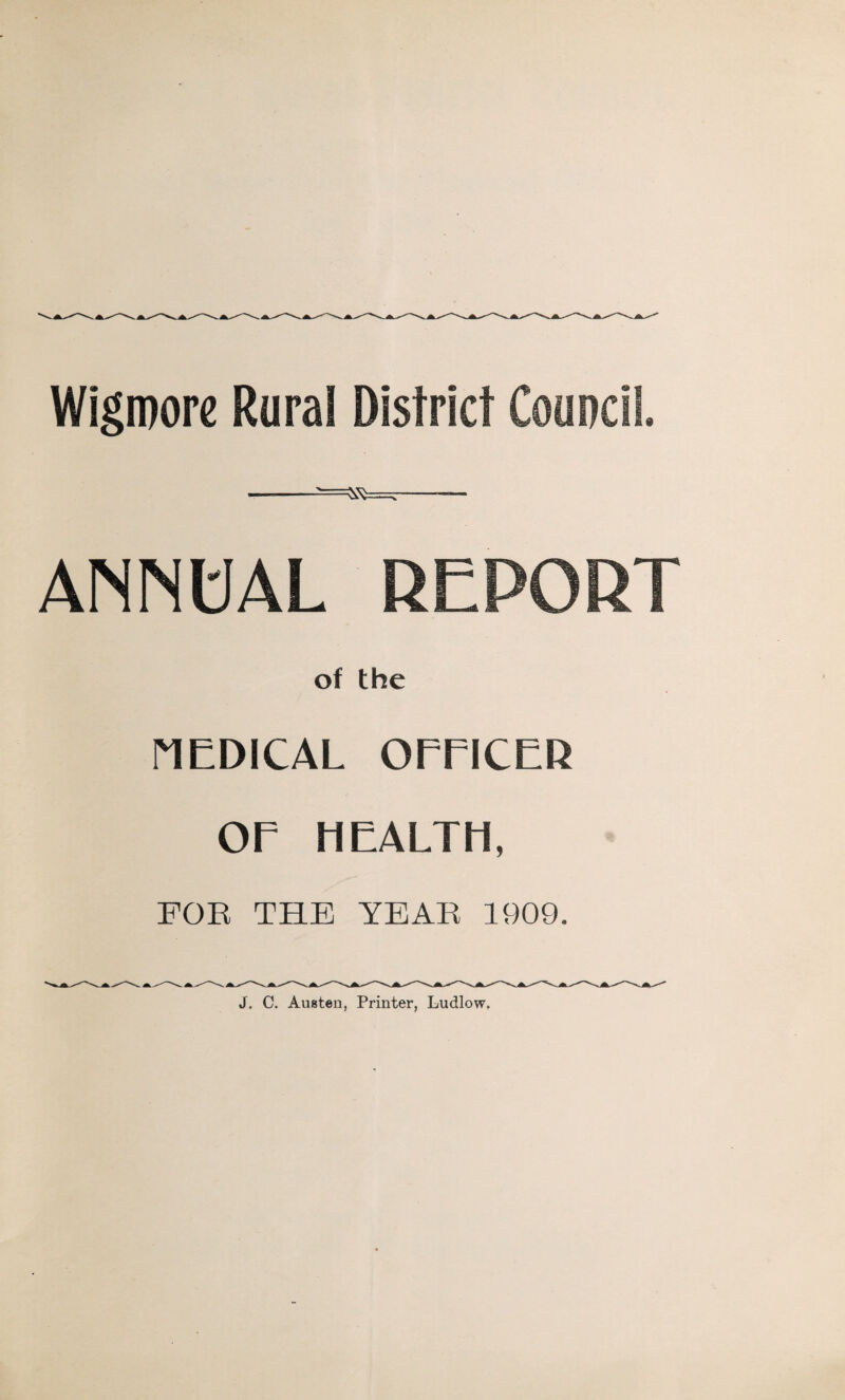 Wigroore Rural District Council. --- ANNUAL REPORT of the riEDICAL OmCER or HEALTH, FOE THE YEAE 1909. J. C. Austen, Printer, Ludlow.