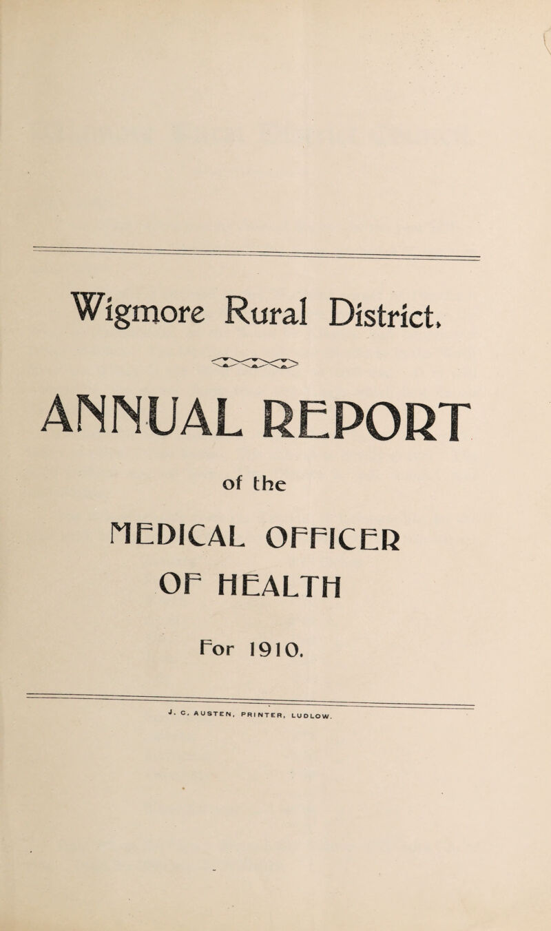 Wigmore Rural District* ANNUAL DEPORT of the riEDICAL OmCER OE HEALTH For 1910. j. C. AUSTEN, PRINTER, LUDLOW.