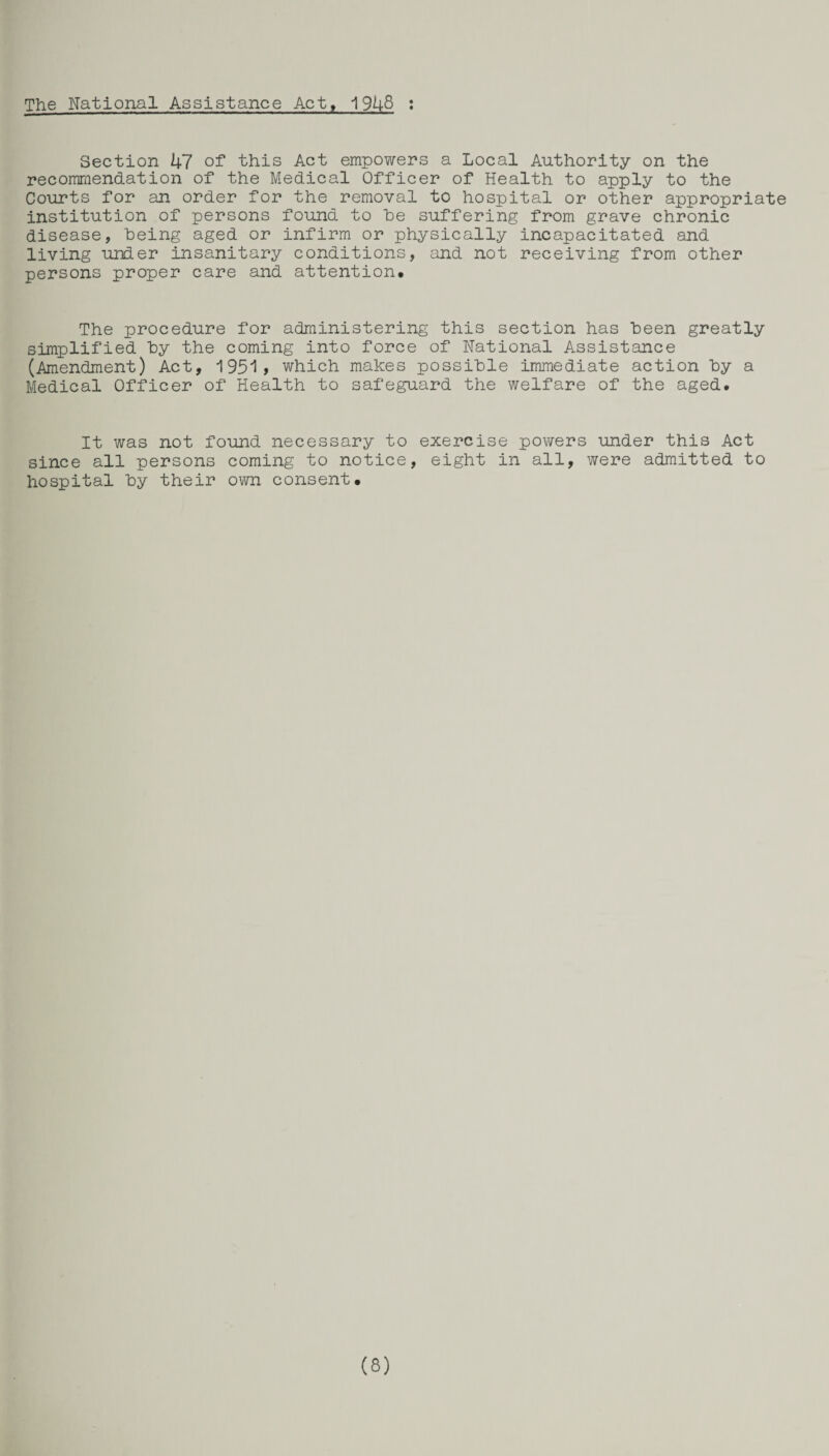 The National Assistance Act, 1948 : Section hi of this Act empowers a Local Authority on the recommendation of the Medical Officer of Health to apply to the Courts for an order for the removal to hospital or other appropriate institution of persons found to he suffering from grave chronic disease, being aged or infirm or physically incapacitated and living under insanitary conditions, and not receiving from other persons proper care and attention. The procedure for administering this section has been greatly simplified by the coming into force of National Assistance (Amendment) Act, 1951* which makes possible immediate action by a Medical Officer of Health to safeguard the welfare of the aged. It was not found necessary to exercise powers under this Act since all persons coming to notice, eight in all, were admitted to hospital by their own consent. (8)