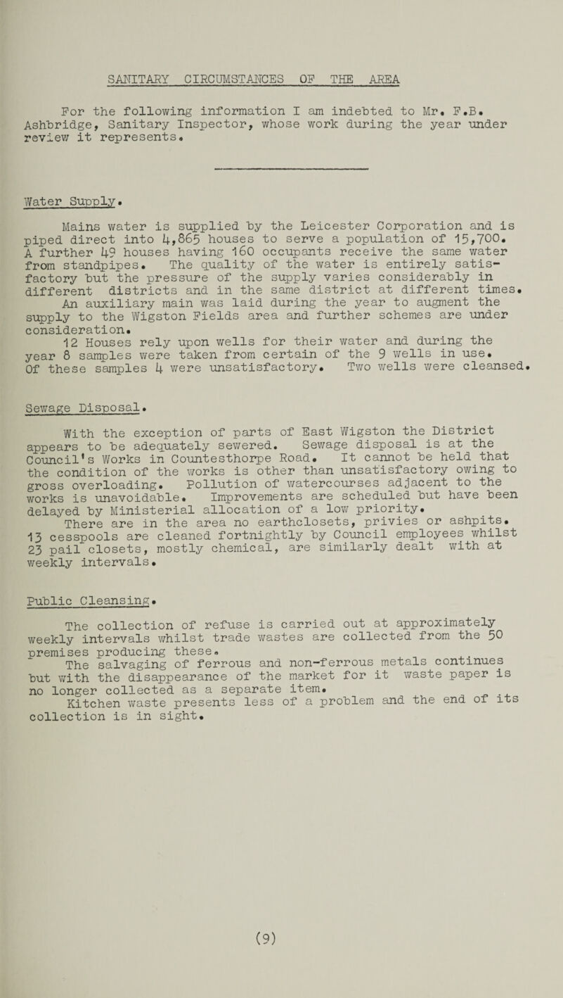 SANITARY CIRCUMSTANCES OP THE AREA Por the following information I am indebted, to Mr. F.B. Ashbridge, Sanitary Inspector, whose work during the year under review it represents. Water Supply. Mains water is supplied by the Leicester Corporation and is piped direct into 4*865 houses to serve a population of 15,700. A further 49 houses having 160 occupants receive the same water from standpipes. The quality of the water is entirely satis¬ factory but the pressure of the supply varies considerably in different districts and in the same district at different times. An auxiliary main was laid during the year to augment the supply to the Wigston Fields area and further schemes are under consideration. 12 Houses rely upon wells for their water and during the year 8 samples were taken from certain of the 9 wells in use. Of these samples 4 were unsatisfactory. Two wells were cleansed. Sewage Disposal. With the exception of parts of East Wigston the District appears to be adequately sewered. Sewage disposal is at the Council's Works in Countesthorpe Road. It cannot be held that the condition of the works is other than unsatisfactory owing to gross overloading. Pollution of watercourses adjacent to the works is unavoidable. Improvements are scheduled but have been delayed by Ministerial allocation of a low priority. There are in the area no earthclosets, privies or ashpits. 13 cesspools are cleaned fortnightly by Council employees whilst 23 pail closets, mostly chemical, are similarly dealt with at weekly intervals. Public Cleansing. The collection of refuse is carried out at approximately weekly intervals whilst trade wastes are collected from the 50 premises producing these. The salvaging of ferrous and non-ferrous metals continues but with the disappearance of the market for it waste paper is no longer collected as a separate item. Kitchen waste presents less of a problem and the end of its collection is in sight.