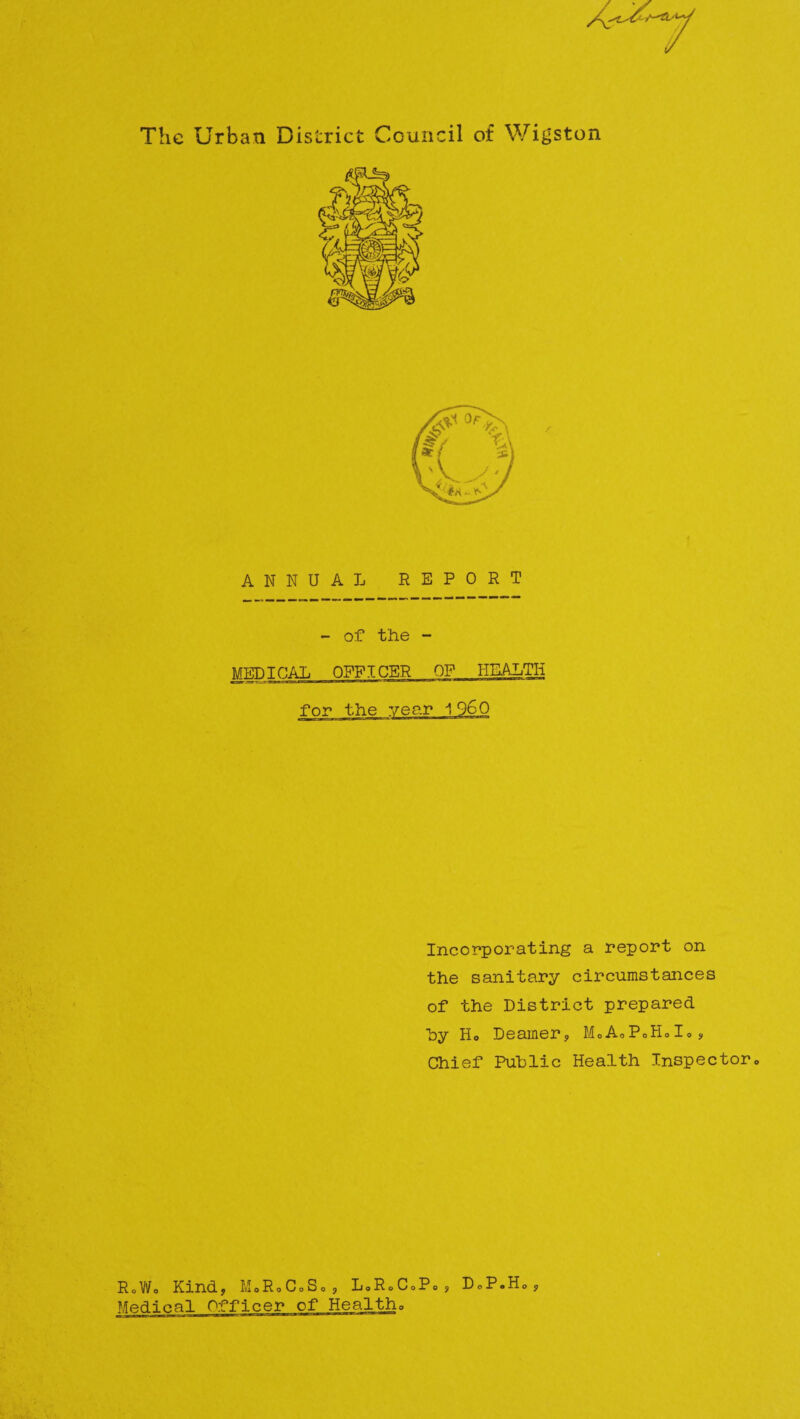 The Urban District Council of Wigston / ANNUAL REPORT - of the - MEDICAL OFFICER OF HEALTH Incorporating a report on the sanitary circumstances of the District prepared by Ho Deamer? M.AoP»HoI., Chief Public Health Inspector0 R0Wo Kind? MoRoCoSo? LoRoCoPo s D o P • H 0 ? Medical O^Tficer of Healtho