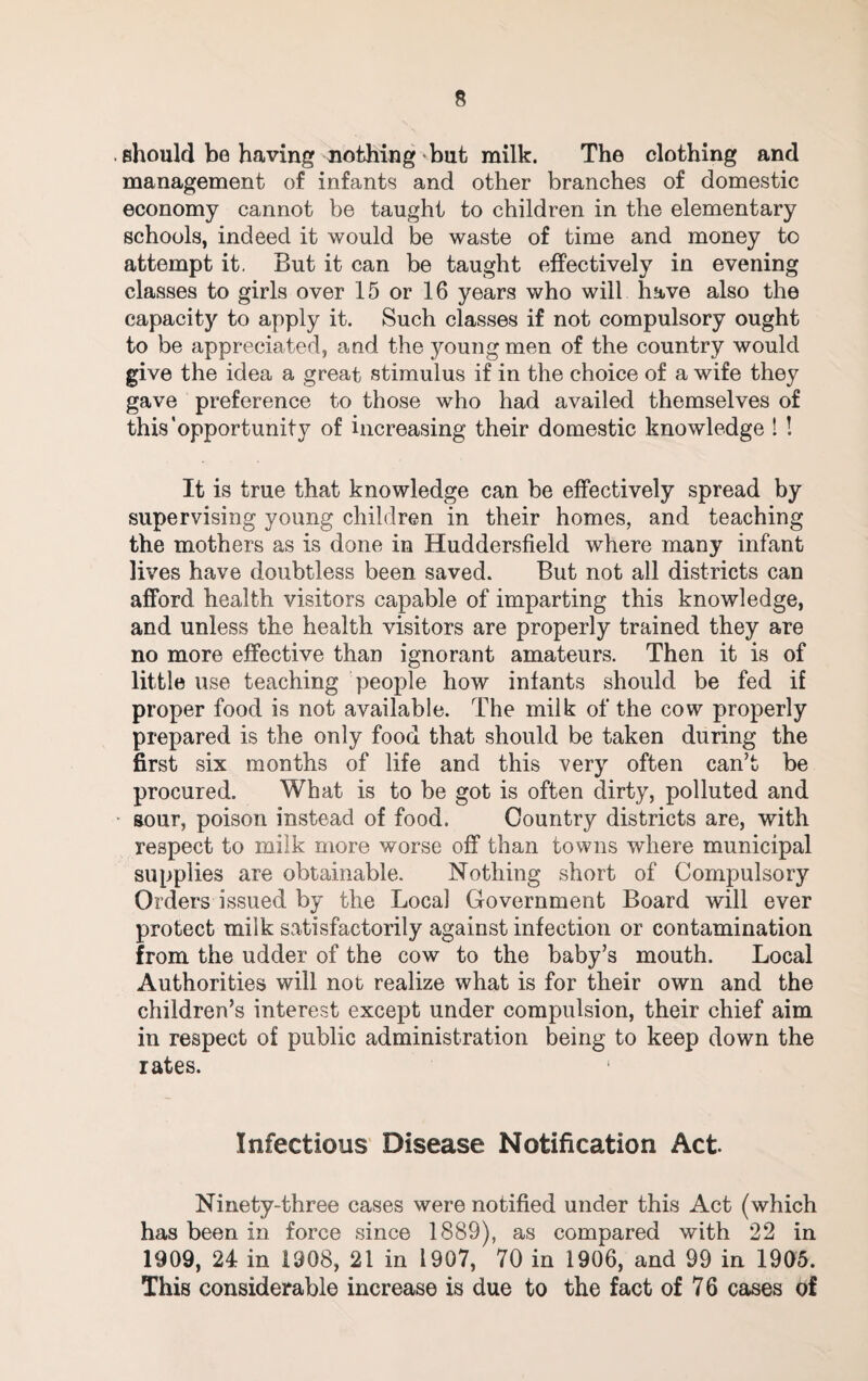 should be having nothing but milk. The clothing and management of infants and other branches of domestic economy cannot be taught to children in the elementary schools, indeed it would be waste of time and money to attempt it. But it can be taught effectively in evening classes to girls over 15 or 16 years who will have also the capacity to apply it. Such classes if not compulsory ought to be appreciated, and the young men of the country would give the idea a great stimulus if in the choice of a wife they gave preference to those who had availed themselves of this’opportunity of increasing their domestic knowledge ! ! It is true that knowledge can be effectively spread by supervising young children in their homes, and teaching the mothers as is done in Huddersfield where many infant lives have doubtless been saved. But not all districts can afford health visitors capable of imparting this knowledge, and unless the health visitors are properly trained they are no more effective than ignorant amateurs. Then it is of little use teaching people how infants should be fed if proper food is not available. The milk of the cow properly prepared is the only food that should be taken during the first six months of life and this very often can’t be procured. What is to be got is often dirty, polluted and • sour, poison instead of food. Country districts are, with respect to milk more worse off than towns where municipal supplies are obtainable. Nothing short of Compulsory Orders issued by the Local Government Board will ever protect milk satisfactorily against infection or contamination from the udder of the cow to the baby’s mouth. Local Authorities will not realize what is for their own and the children’s interest except under compulsion, their chief aim in respect of public administration being to keep down the rates. Infectious Disease Notification Act. Ninety-three cases were notified under this Act (which has been in force since 1889), as compared with 22 in 1909, 24 in 1908, 21 in 1907, 70 in 1906, and 99 in 1905. This considerable increase is due to the fact of 7 6 cases of
