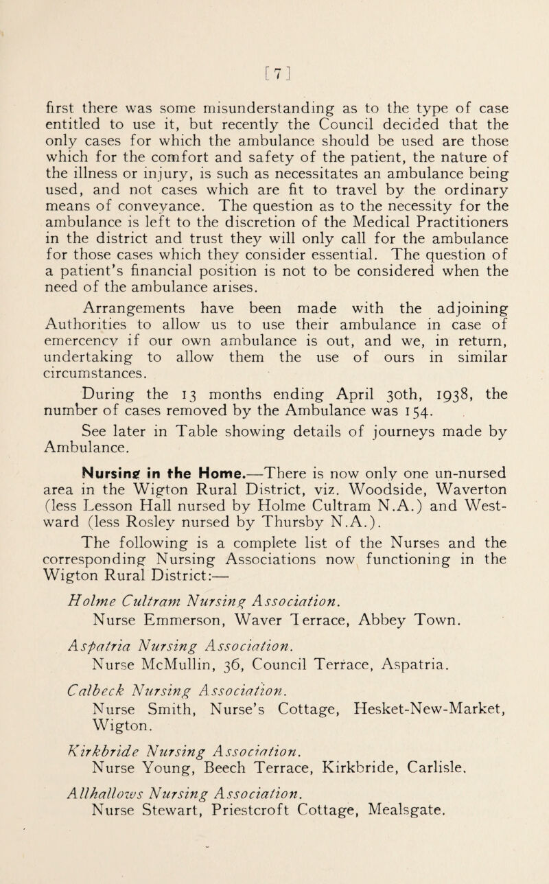 [7] first there was some misunderstanding as to the type of case entitled to use it, but recently the Council decided that the only cases for which the ambulance should be used are those which for the comfort and safety of the patient, the nature of the illness or injury, is such as necessitates an ambulance being used, and not cases which are fit to travel by the ordinary means of conveyance. The question as to the necessity for the ambulance is left to the discretion of the Medical Practitioners in the district and trust they will only call for the ambulance for those cases which they consider essential. The question of a patient’s financial position is not to be considered when the need of the ambulance arises. Arrangements have been made with the adjoining Authorities to allow us to use their ambulance in case of emercency if our own ambulance is out, and we, in return, undertaking to allow them the use of ours in similar circumstances. During the 13 months ending April 30th, 1938, the number of cases removed by the Ambulance was 154. See later in Table showing details of journeys made by Ambulance. Nursing in the Home.—There is now only one un-nursed area in the Wigton Rural District, viz. Woodside, Waverton (less Lesson Hall nursed by Holme Cultram N.A.) and West¬ ward (less Rosley nursed by Thursby N.A.). The following is a complete list of the Nurses and the corresponding Nursing Associations now functioning in the Wigton Rural District:— Holme Cultram Nursing Association. Nurse Emmerson, Waver Terrace, Abbey Town. Aspatria Nursing Association. Nurse McMullin, 36, Council Terrace, Aspatria. Calbeck Nursing Association. Nurse Smith, Nurse’s Cottage, Hesket-New-Market, Wigton. Kirkbride Nursing Association. Nurse Young, Beech Terrace, Kirkbride, Carlisle. Allhallows Nursing Association. Nurse Stewart, Priestcroft Cottage, Mealsgate.