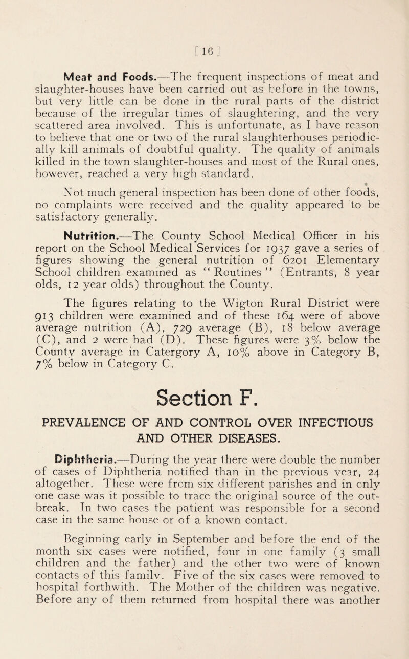 Meaf and Foods.—The frequent inspections of meat and slaughter-houses have been carried out as before in the towns, but very little can be done in the rural parts of the district because of the irregular times of slaughtering, and the very scattered area involved. This is unfortunate, as I have reason to believe that one or two of the rural slaughterhouses periodic¬ ally kill animals of doubtful quality. The quality of animals killed in the town slaughter-houses and most of the Rural ones, however, reached a very high standard. Not much general inspection has been done of other foods, no complaints were received and the quality appeared to be satisfactory generally. Nutrition.—The County School Medical Officer in his report on the School Medical Services for 1937 gave a series of figures showing the general nutrition of 6201 Elementary School children examined as “ Routines ” (Entrants, 8 year olds, 12 year olds) throughout the County. The figures relating to the Wigton Rural District were 913 children were examined and of these 164 were of above average nutrition (A), 729 average (B), 18 below average (C), and 2 were bad (D). These figures were 3% below the County average in Catergory A, 10% above in Category B, 7% below in Category C. Section F. PREVALENCE OF AND CONTROL OVER INFECTIOUS AND OTHER DISEASES. Diphtheria.—During the year there were double the number of cases of Diphtheria notified than in the previous vear, 24 altogether. These were from six different parishes and in only one case was it possible to trace the original source of the out¬ break. In two cases the patient was responsible for a second case in the same house or of a known contact. Beginning early in September and before the end of the month six cases were notified, four in one family (3 small children and the father) and the other two were of known contacts of this familv. Five of the six cases were removed to hospital forthwith. The Mother of the children was negative. Before any of them returned from hospital there was another