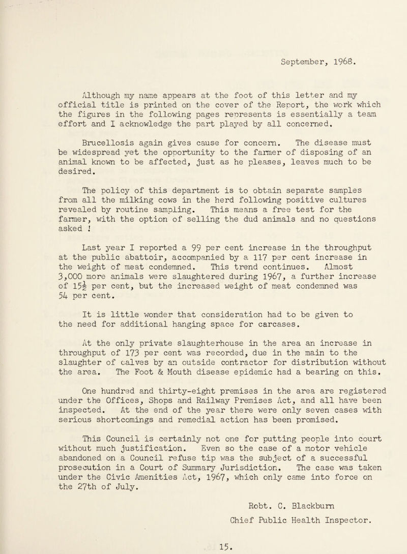 September, 1968. Although my name appears at the foot of this letter and my official title is printed on the cover of the Report, the work which the figures in the following pages represents is essentially a team effort and I acknowledge the part played by all concerned. Brucellosis again gives cause for concern. The disease must be widespread yet the opportunity to the farmer of disposing of an animal known to be affected, just as he pleases, leaves much to be desired. The policy of this department is to obtain separate samples from all the milking cows in the herd following positive cultures revealed by routine sampling. This means a free test for the farmer, with the option of selling the dud animals and no questions asked J Last year I reported a 99 per cent increase in the throughput at the public abattoir, accompanied by a 117 per cent increase in the weight of meat condemned. This trend continues. Almost 3*000 more animals were slaughtered during 1967* a further increase of 15A per cent, but the increased weight of meat condemned was 54 per cent. It is little wonder that consideration had to be given to the need for additional hanging space for carcases. At the only private slaughterhouse in the area an increase in throughput of 173 per cent was recorded, due in the main to the slaughter of calves by an outside contractor for distribution without the area. The Foot & Mouth disease epidemic had a bearing on this. One hundred and thirty-eight premises in the area are registered under the Offices, Shops and Railway Premises Act, and all have been inspected. At the end of the year there were only seven cases with serious shortcomings and remedial action has been promised. This Council is certainly not one for putting people into court without much justification. Even so the case of a motor vehicle abandoned on a Council refuse tip was the subject of a successful prosecution in a Court of Summary Jurisdiction. The case was taken under the Civic Amenities Act, 1967^ which only came into force on the 27th of July. Robt. C. Blackburn Chief Public Health Inspector.