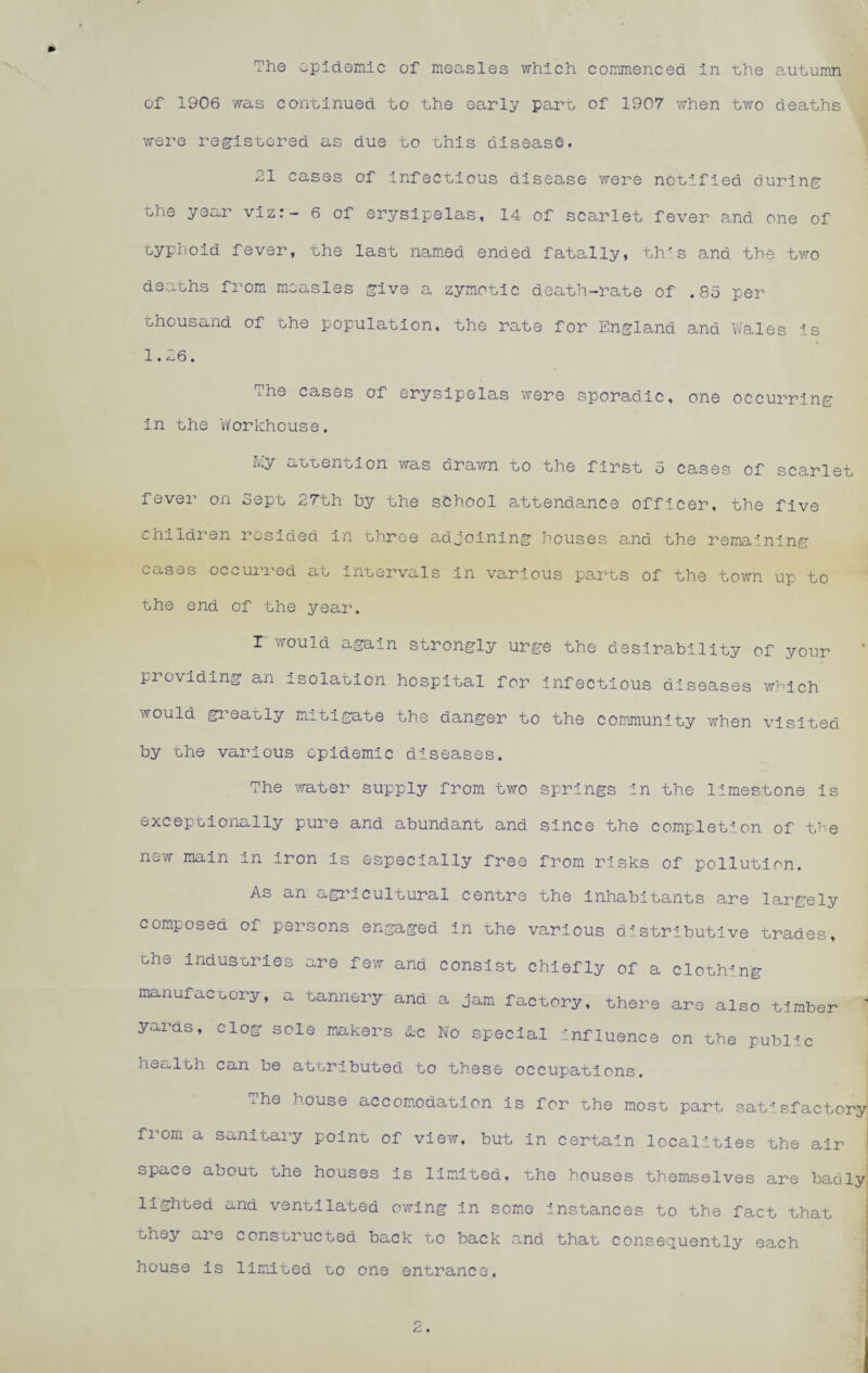 of 1906 was continued to the early part of 1907 when two deaths were registered as due to uhis disease. 21 cases of Infectious disease were nouified during the year viz:- 6 of erysipelas, 14 of scarlet fever and one of typli.oid fever, the last named ended fatally, this and the two deauhs from measles give a zymotic death-rate of .85 per thousand of the population, the rate for England and Vfales Is 1.26. The cases of erysipelas were sporadic, one occurring in the Workhouse. r^ly atuention was drawn to the first 5 cases of scarlet fever on Sept 27th hy the school attendance officer, the five children resided in uhree adjoining houses and the remaining cases occurred at inuervals in various parts of the town up to the end of the year. r would again strongly urge the desirability of your pi oviding an isolation hospital for infectious diseases which would gi-’eauly mitigate the danger to the community when visited by uhe various epidemic diseases. The water supply from two springs in the limestone is excepuionally pure and abundant and since the completion of the new main in iron is especially free from risks of pollution. As an agi^icultural centre the inhabitants are largely composed of persons engaged in the various distributive trades, the industries ure few and consist chiefly of a clothing manufactory, a tannery and a jam factory, there are also timber ‘ yai’ds, clog sole makers &c No special Influence on the public health can be attributed to these occupations. rhe house accomodation is for uhe most part satisfactory from a sanitary point of view, but in certain localities the air ' space about the houses is limited, the houses themselves are badly lighted and ventilated ovring in some instances to the fact that they are consuructed back to back and that consequently each house is limiited uo one entrance.
