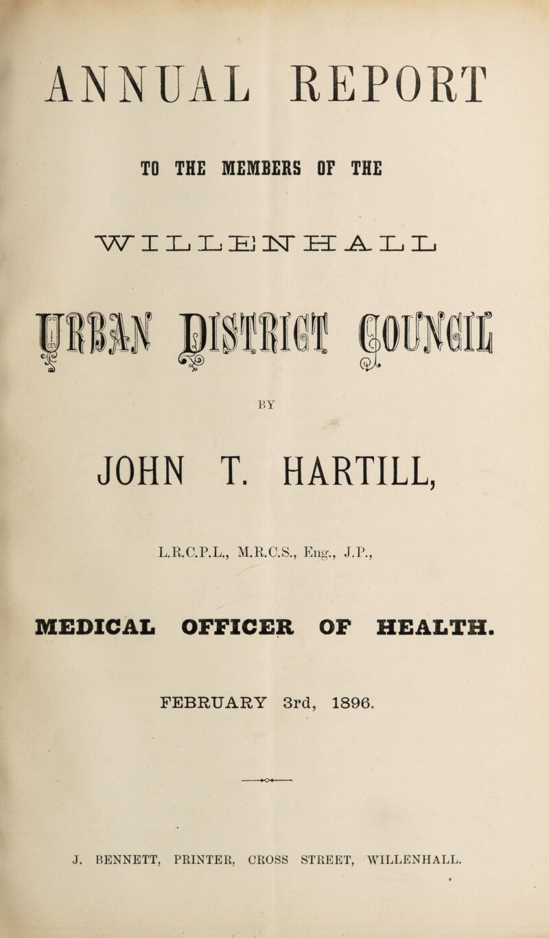 ANNUAL REPORT TO THE MEMBERS OF THE W ILLEFHALL JOHN T. HARTILL, L.R.C.P.L., M.R.C.S., Eng*., J.P., MEDICAL OFFICER OF HEALTH. FEBRUARY 3rd, 1896. o J. BENNETT, PRINTER, CROSS STREET, WILLENHALL.