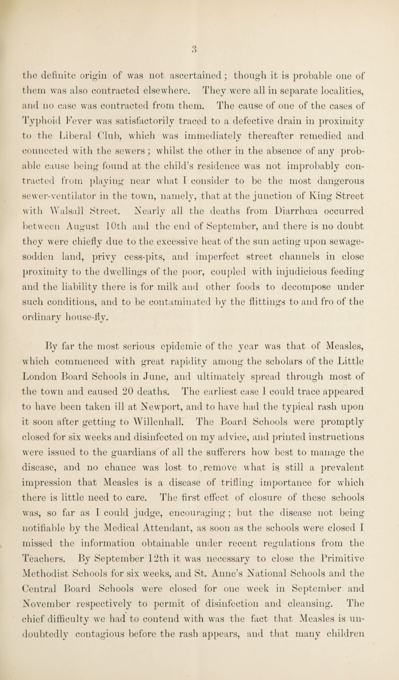 the definite origin of was not ascertained; though it is probable one of them was also contracted elsewhere. They were all in separate localities, and no case was contracted from them. The cause of one of the cases of Typhoid Fever was satisfactorily traced to a defective drain in proximity to the Liberal Club, which was immediately thereafter remedied and connected with the sewers; whilst the other in the absence of any prob¬ able cause being found at the child’s residence was not improbably con¬ tracted from playing near what I consider to be the most dangerous sewer-ventilator in the town, namely, that at the junction of King Street with Walsall Street. Nearly all the deaths from Diarrhoea occurred between August 10th and the end of September, and there is no doubt they were chiefly due to the excessive heat of the sun acting upon sewage- sodden land, privy cess-pits, and imperfect street channels in close proximity to the dwellings of the poor, coupled with injudicious feeding and the liability there is for milk and other foods to decompose under such conditions, and to be contaminated by the flattings to and fro of the ordinary house-fly. By far the most serious epidemic of the year was that of Measles, which commenced with great rapidity among the scholars of the Little London Board Schools in June, and ultimately spread through most of the town and caused 20 deaths. The earliest case 1 could trace appeared to have been taken ill at Newport, and to have had the typical rash upon it soon after getting to Willenhall. The Board Schools were promptly closed for six weeks and disinfected on my advice, and printed instructions were issued to the guardians of all the sufferers how best to manage the disease, and no chance was lost to .remove what is still a prevalent impression that Measles is a disease of trifling importance for which there is little need to care. The first effect of closure of these schools was, so far as I could judge, encouraging; but the disease not being notifiable by the Medical Attendant, as soon as the schools were closed I missed the information obtainable under recent regulations from the Teachers. By September 12th it was necessary to close the Primitive Methodist Schools for six weeks, and St. Anne’s National Schools and the Central Board Schools were closed for one week in September and November respectively to permit of disinfection and cleansing. The chief difficulty we had to contend with was the fact that Measles is un¬ doubtedly contagious before the rash appears, and that many children