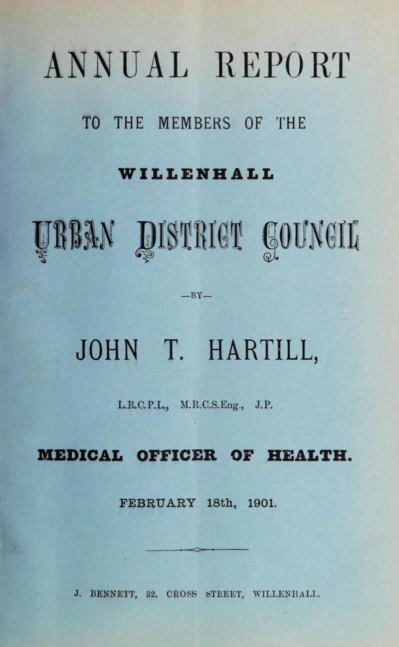 ANNUAL REPORT TO THE MEMBERS OF THE WILLENHALL JOHN T. HARTILL, L.R.C.P.L.J M.R.C.S.Eng., J.P. MEDICAL OFFICER OF HEALTH. FEBRUARY 18th, 1901. J. BENNETT, 32, CROSS STREET, WILLENHALL.