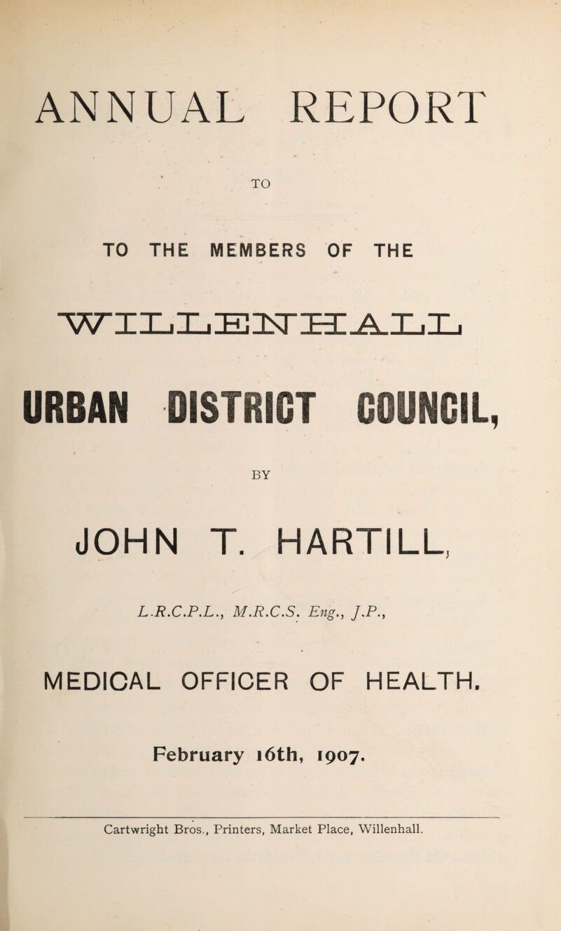 ANNUAL REPORT TO TO THE MEMBERS OF THE A URBAN DISTRICT COUNCIL BY JOHN T. HARTILL, s' L.R.C.P.L., M.R.C.S. Eng., J.P., MEDICAL OFFICER OF HEALTH. February 16th, 1907. Cartwright Bros., Printers, Market Place, Willenhall.