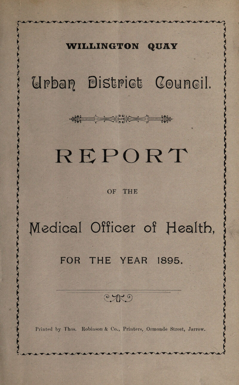 WILLINGTON QUAY REPORT OF THE Medical Officer of Jiealth, FOR THE YEAR 1895. Printed by Thos. Robinson k Co., Printers, Ormonde Street, Jarrow.