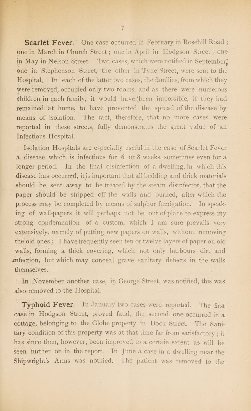 Scarlet Fever. One case occurred in February in Rosehill Road ; one in March in Church Street; one in April in Hodgson Street; one in May in Nelson Street. Two cases, which were notified in September^ one in Stephenson Street, the other in Tyne Street, were sent to the Hospital. In each of the latter two cases, the families, from which they were removed, occupied only two rooms, and as there were numerous children in each family, it would have 'been impossible, if they had remained at home, to have prevented the spread of the disease by means of isolation. The fact, therefore, that no more cases were reported in these streets, fully demonstrates the great value of an Infections Hospital. Isolation Hospitals are especially useful in the case of Scarlet Fever a disease which is infectious for 6 or 8 weeks, sometimes even for a longer period. In the final disinfection of a dwelling, in which this disease has occurred, it is important that all bedding and thick materials should he sent away to be treated by the steam disinfector, that the paper should be stripped off the walls and burned, after which the process may be completed by means of sulphur fumigation. In speak¬ ing of wall-papers it will perhaps not be out of place to express my strong condemnation of a custom, which I am sure prevails very extensively, namely of putting new papers on walls, without removing the old ones ; I have frequently seen ten or twelve layers of paper on old walls, forming a thick covering, which not only harbours dirt and .infection, but which may conceal grave sanitary defects in the walls themselves. In November another case, in George Street, was notified, this was also removed to the Hospital. Typhoid Fever. In January two cases were reported. The first case in Hodgson Street, proved fatal, the second one occurred in a cottage, belonging to the Globe property in Dock Street. The Sani¬ tary condition of this property was at that time far from satisfactory ; it has since then, however, been improved to a certain extent as will be seen further on in the report. In June a case in a dwelling near the Shipwright’s Arms was notified. The patient was removed to the