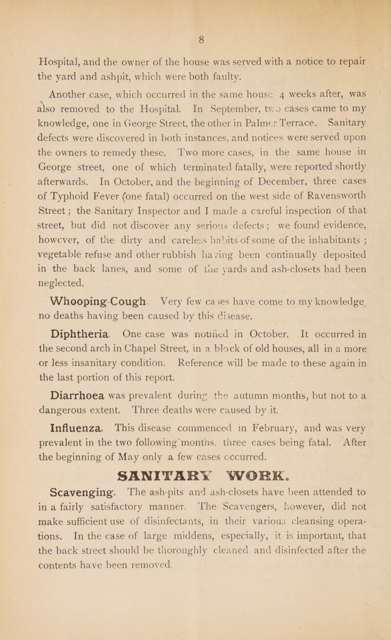 Hospital, and the owner of the house was served with a notice to repair the yard and ashpit, which were both faulty. Another case, which occurred in the same house, 4 weeks after, was also removed to the Hospital. In September, two cases came to my knowledge, one in George Street, the other in Palmer Terrace. Sanitary defects were discovered in both instances, and notices were served upon the owners to remedy these. Two more cases, in the same house in George street, one of which terminated fatally, were reported shortly afterwards. In October, and the beginning of December, three cases of Typhoid Fever (one fatal) occurred on the west side of Ravensworth Street; the Sanitary Inspector and I made a careful inspection ot that street, but did not discover any serious defects; we found evidence, however, of the dirty and careless habits of some of the inhabitants ; vegetable refuse and other rubbish ha ving been continually deposited in the back lanes, and some of the yards and ash-closets had been neglected. Whooping Cough Very few cases have come to my knowledge, no deaths having been caused by this disease. Diphtheria. One case was notified in October. It occurred in the second arch in Chapel Street, in a block of old houses, all in a more or less insanitary condition. Reference will be made to these again in the last portion of this report. Diarrhoea was prevalent during the autumn months, but not to a dangerous extent. Three deaths were caused by it. Influenza. This disease commenced in February, and was very prevalent in the two following months, three cases being fatal. After the beginning of May only a few cases occurred. SANITARY WORK. Scavenging. The ash-pits and ash-closets have been attended to in a fairly satisfactory manner. The Scavengers, however, did not make sufficient use of disinfectants, in their various cleansing opera¬ tions. In the case of large middens, especially, it is important, that the back street should be thoroughly cleaned and disinfected after the contents have been removed.