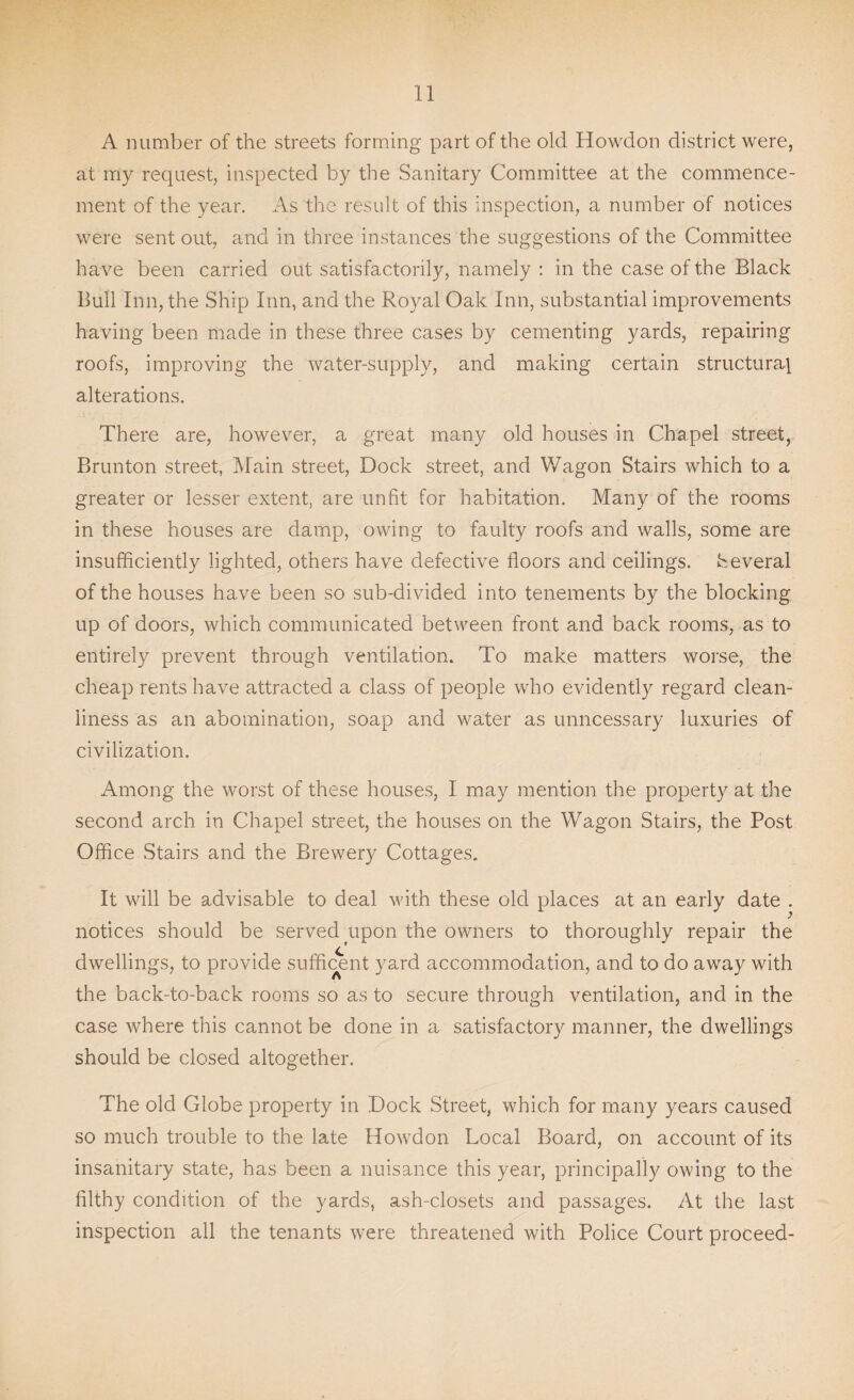 A number of the streets forming part of the old Howdon district were, at my request, inspected by the Sanitary Committee at the commence¬ ment of the year. As the result of this inspection, a number of notices were sent out, and in three instances the suggestions of the Committee have been carried out satisfactorily, namely : in the case of the Black Bull Inn, the Ship Inn, and the Royal Oak Inn, substantial improvements having been made in these three cases by cementing yards, repairing roofs, improving the water-supply, and making certain structural alterations. There are, however, a great many old houses in Chapel street, Brunton street, Main street, Dock street, and Wagon Stairs which to a greater or lesser extent, are unfit for habitation. Many of the rooms in these houses are damp, owing to faulty roofs and walls, some are insufficiently lighted, others have defective floors and ceilings. Several of the houses have been so sub-divided into tenements by the blocking up of doors, which communicated between front and back rooms, as to entirely prevent through ventilation. To make matters worse, the cheap rents have attracted a class of people who evidently regard clean¬ liness as an abomination, soap and water as unncessary luxuries of civilization. Among the worst of these houses, I may mention the property at the second arch in Chapel street, the houses on the Wagon Stairs, the Post Office Stairs and the Brewery Cottages. It will be advisable to deal with these old places at an early date . notices should be served upon the owners to thoroughly repair the dwellings, to provide sufficent yard accommodation, and to do away with the back-to-back rooms so as to secure through ventilation, and in the case where this cannot be done in a satisfactory manner, the dwellings should be closed altogether. The old Globe property in Dock Street, which for many years caused so much trouble to the late Howdon Local Board, on account of its insanitary state, has been a nuisance this year, principally owing to the filthy condition of the yards, ash-closets and passages. At the last inspection all the tenants were threatened with Police Court proceed-