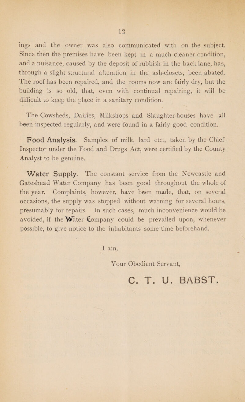 ings and the owner Avas also communicated with on the subject. Since then the premises have been kept in a much cleaner condition, and a nuisance, caused by the deposit of rubbish in the back lane, has, through a slight structural alteration in the ash-closets, been abated. The roof has been repaired, and the rooms now are fairly dry, but the building is so old, that, even with continual repairing, it will be difficult to keep the place in a sanitary condition. The Cowsheds, Dairies, Milkshops and Slaughter-houses have all been inspected regularly, and were found in a fairly good condition. Food Analysis. Samples of milk, lard etc., taken by the Chief- Inspector under the Food and Drugs Act, were certified by the County Analyst to be genuine. Water Supply. The constant service from the Newcastle and Gateshead Water Company has been good throughout the whole of the year. Complaints, however, have been made, that, on several occasions, the supply was stopped without warning for several hours, presumably for repairs. In such cases, much inconvenience would be avoided, if the Water Company could be prevailed upon, whenever possible, to give notice to the inhabitants some time beforehand. I am, Your Obedient Servant, C. T. U. BABST.