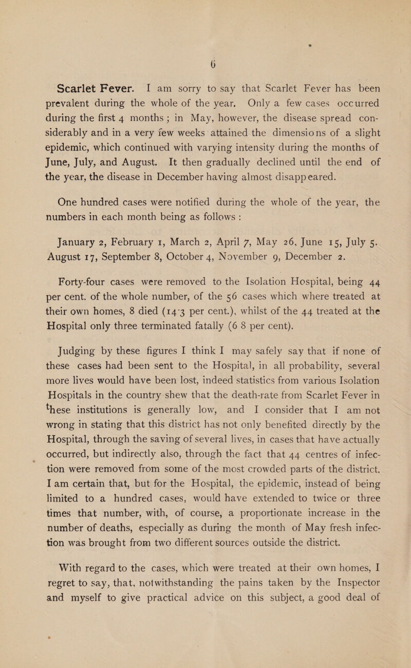 prevalent during the whole of the year. Only a few cases occurred during the first 4 months ; in May, however, the disease spread con¬ siderably and in a very few weeks attained the dimensions of a slight epidemic, which continued with varying intensity during the months of June, July, and August. It then gradually declined until the end of the year, the disease in December having almost disappeared. One hundred cases were notified during the whole of the year, the numbers in each month being as follows : January 2, February 1, March 2, April 7, May 26, June 15, July 5. August 17, September 8, October 4, November 9, December 2. Forty-four cases were removed to the Isolation Hospital, being 44 per cent, of the whole number, of the 56 cases which where treated at their own homes, 8 died (14*3 per cent.), whilst of the 44 treated at the Hospital only three terminated fatally (6 8 per cent). Judging by these figures I think I may safely say that if none of these cases had been sent to the Hospital, in all probability, several more lives would have been lost, indeed statistics from various Isolation Hospitals in the country shew that the death-rate from Scarlet Fever in these institutions is generally low, and I consider that I am not wrong in stating that this district has not only benefited directly by the Hospital, through the saving of several lives, in cases that have actually occurred, but indirectly also, through the fact that 44 centres of infec¬ tion were removed from some of the most crowded parts of the district. I am certain that, but for the Hospital, the epidemic, instead of being limited to a hundred cases, would have extended to twice or three times that number, with, of course, a proportionate increase in the number of deaths, especially as during the month of May fresh infec¬ tion was brought from two different sources outside the district. With regard to the cases, which were treated at their own homes, I regret to say, that, notwithstanding the pains taken by the Inspector and myself to give practical advice on this subject, a good deal of