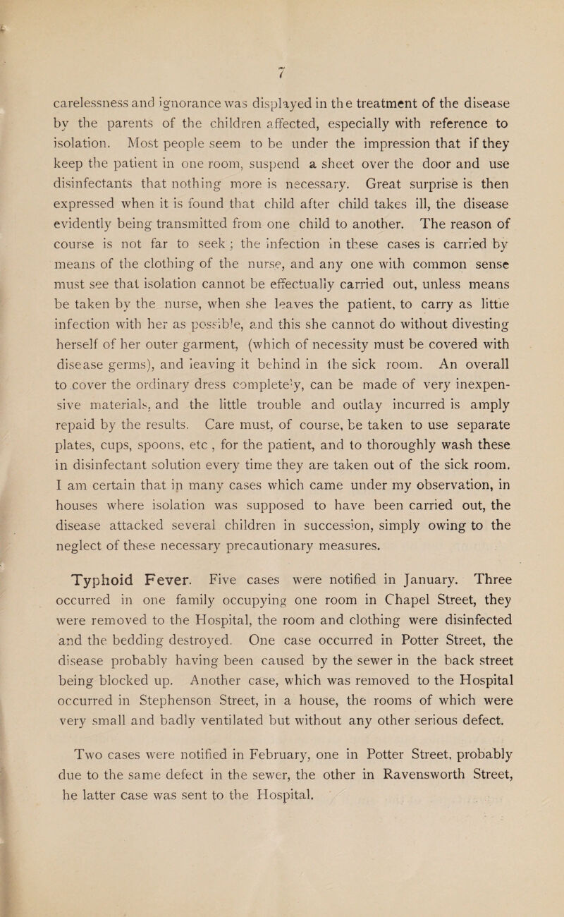 by the parents of the children affected, especially with reference to isolation. Most people seem to be under the impression that if they keep the patient in one room, suspend a sheet over the door and use disinfectants that nothing more is necessary. Great surprise is then expressed when it is found that child after child takes ill, the disease evidently being transmitted from one child to another. The reason of course is not far to seek ; the infection in these cases is carried by means of the clothing of the nurse, and any one with common sense must see that isolation cannot be effectually carried out, unless means be taken by the nurse, when she leaves the patient, to carry as little infection with her as possible, and this she cannot do without divesting herself of her outer garment, (which of necessity must be covered with disease germs), and leaving it behind in the sick room. An overall to cover the ordinary dress completely, can be made of very inexpen¬ sive materials, and the little trouble and outlay incurred is amply repaid by the results. Care must, of course, be taken to use separate plates, cups, spoons, etc , for the patient, and to thoroughly wash these in disinfectant solution every time they are taken out of the sick room. I am certain that in many cases which came under my observation, in houses where isolation was supposed to have been carried out, the disease attacked several children in succession, simply owing to the neglect of these necessary precautionary measures. Typhoid Fever. Five cases were notified in January. Three occurred in one family occupying one room in Chapel Street, they were removed to the Hospital, the room and clothing were disinfected and the bedding destroyed. One case occurred in Potter Street, the disease probably having been caused by the sewer in the back street being blocked up. Another case, which was removed to the Hospital occurred in Stephenson Street, in a house, the rooms of which were very small and badly ventilated but without any other serious defect. Two cases were notified in February, one in Potter Street, probably due to the same defect in the sewer, the other in Ravensworth Street, he latter case was sent to the Hospital.