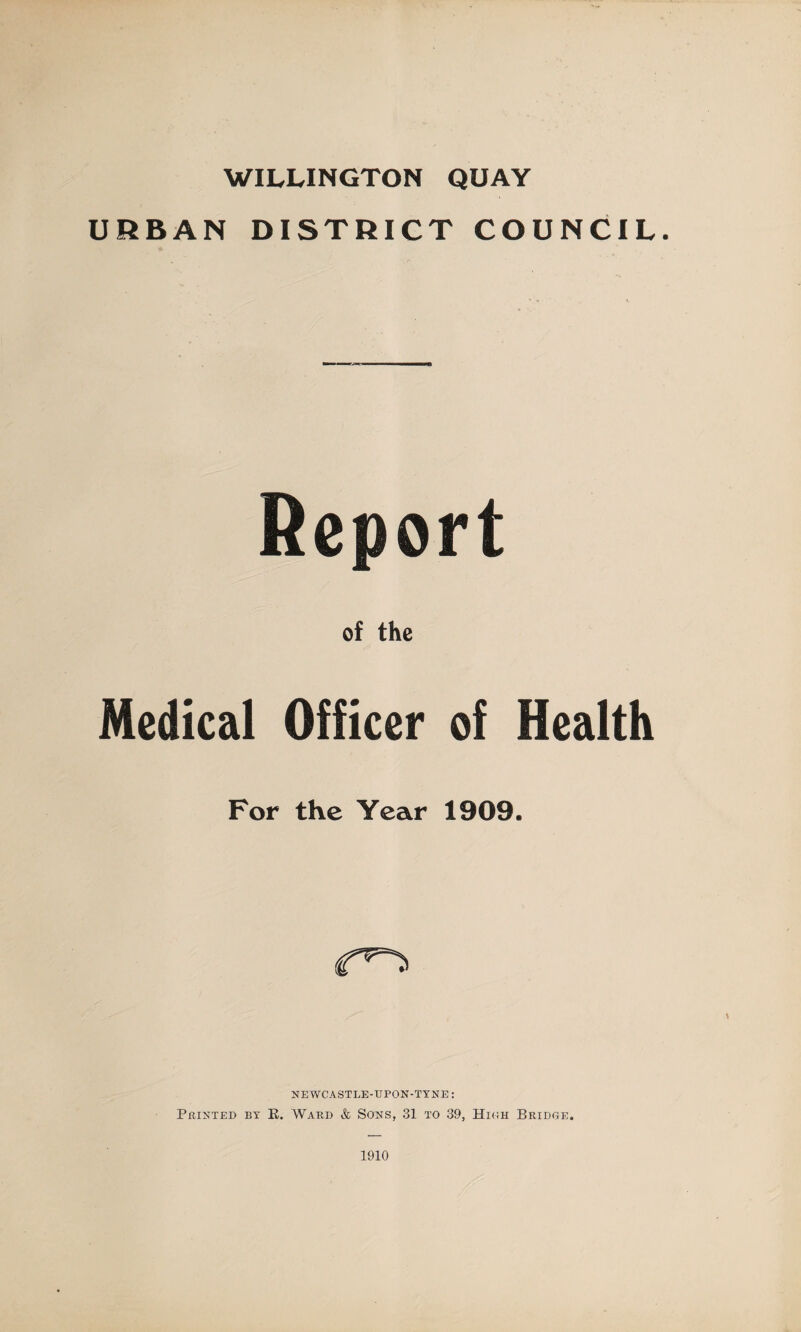 WILLINGTON QUAY URBAN DISTRICT COUNCIL. Report of the Medical Officer of Health For the Year 1909. NEWCASTLE-UPON-TYNE: Printed by B. Ward & Sons, 31 to 39, High Bridge. 1910