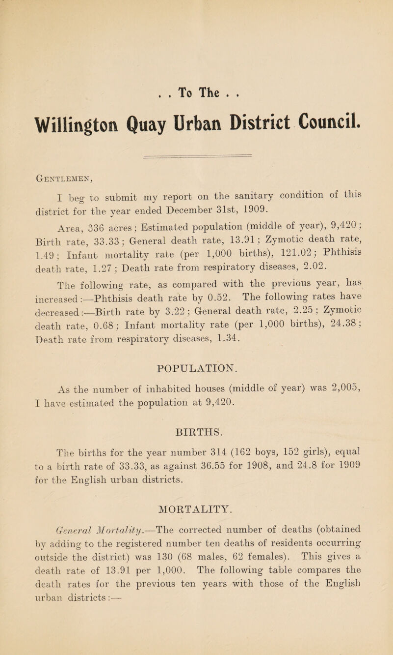 . . To The . Willmgton Quay Urban District Council. Gentlemen, I beg to submit my report on the sanitary condition of this district for the year ended December 31st, 1909. Area, 336 acres ; Estimated population (middle of year), 9,420; Birth rate, 33.33; General death rate, lo.Ol; Zymotic death rate, 1.49; Infant mortality rate (per 1,000 births), 121.02; Phthisis death rate, 1.27; Death rate from respiratory diseases, 2.02. The following rate, as compared with the previous year, lias increasedPhthisis death rate by 0.52. The following rates have decreasedBirth rate by 3.22; General death rate, 2.25; Zymotic death rate, 0.68; Infant mortality rate (per 1,000 births), 24.08, Death rate from respiratory diseases, 1.34. POPULATION. As the number of inhabited houses (middle of year) was 2,005, I have estimated the population at 9,420. BIRTHS. The births for the year number 314 (162 boys, 152 girls), equal to a birth rate of 33.33, as against 36.55 for 1908, and 24.8 for 1909 for the English urban districts. MORTALITY. General Mortality—The corrected number of deaths (obtained by adding to the registered number ten deaths of residents occurring outside the district) was 130 (68 males, 62 females). This gives a death rate of 13.91 per 1,000. The following table compares the death rates for the previous ten years with those of the English urban districts:—