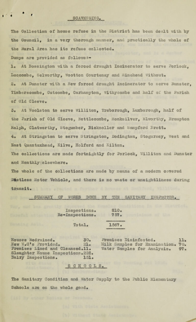 I ’ < § SC AVB 'GIMG. » The Collection of house refuse in the District has been dealt with by the Council, in a very thorough manner, and practically the whole of the Rural Area has its refuse collected. Dumps are provided as followss- r 1. At Bossington with a forced draught Incinerator to serve Porlock, Luccombe, Selworthy, Wootton Courtenay and Minehead without. 2. At Dunster with a Hew forced draught Incinerator to serve Dunster, Timberscombe, Cutcombe, Carhampton, withycombe and half of the Parish of Old Cleeve. 3. At Woolston to serve Willi ton, freborough, Luxboi’ough, half of the Parish of Old Cleeve, Dettlecombe, Monksilver, Biworthy, Brompton Ralph, Clatworthy, Btogumber, Bicknoller and bampford Brett. 4. At Stringston to serve Stringston, .Codington, Stogurcey, west and Bast Quantoxhead, Silve, Holford and Kilton. The collections are made fortnightly for Porlock, Williton and Dunster and Monthly elsev/here. * The whole of the collections are made by means of a modem covered Dfcstless Motor Vehicle, and there is no waste or unsightliness during » transit. SUMMARY OB WORKS DONE BY THE SANITARY INSPECTOR. Inspections. 310. Re-Inspections. 7 57. Total. 1567. Houses Kedrained. 30. Premises Disinfected. 11. Hew Y*.C,b Provided. 21. Milk Samples for Examination. 70. Premises Limed and Cleansed.il. Water Samples for Analysis. 97. Slaughter House Inspections.228. Dairy Inspections. 151. SCHOOLS. The Sanitary Condition and Water Supply to the Public Elementary Schools are on the whole good.