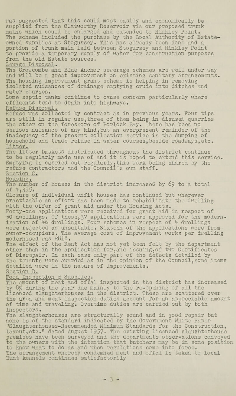 was suggested that this could most easily and economically be supplied from the Clatworthy Roservoir via our proposed trunk mains which could be enlarged and extended to Hinkley Point. The scheme included the purchase by the Local Authority of Estate- owned supplies at Stogursey. This has already been done and a portion of trunk main laid between Stogursey and Hinkley Point to provide a temporary supply of water for construction purposes from the old Estate sources. Sewage Disposal. The Crowcombe and Blue Anchor sewerage schemes are well under way and will be a great improvement on existing sanitary arrangements. The housing improvement grant scheme is helping in removing isolated nuisances of drainage emptying crude into ditches and water courses. Some septic tanks continue to cause concern particularly where effluents tend to drain into highways. Refuse Disposal. Refuse was collected by contract as in previous years. Four tips are still in regular use,three of thorn being in disused quarries the other on the foreshore of Porlock Bay. There has been no serious nuisance of any kind,but an everpresent reminder of the inadequacy of the present collection service is the dumping of household and trade refuse in water courses,beside roadways,etc. Litter. The litter baskets distributed throughout the district continue to bo regularly made use of and it is hoped to extend this service. Emptying is carried out regularly,this work being shared by the refuse contractors card the Council's own staff. Section C. Housing. The number of houses in the district increased by 69 to a total of **,395. Closure of individual unfit houses has continued but wherever practicable an effort has been made to rehabilitate the dwelling with the offer of grant aid under the Housing Acts. Forty-one applications were received for grant aid in respect of 50 dwellings. Of these,37 applications were approved for the modern¬ isation of 46 dwellings. Four schemes in respect of 4 dwellings were rejected as unsuitable. Sixteen of the applications wore from owner-occupiers. The average cost of improvement works per dwelling modernised was £818, The effect of the Rent Act has not yet been felt by the department other than in the application for,and issuing,of two Certificates of Disrepair. In each case only part of the defects detailed by the tenants were awarded as in the opinion of the Council,some items detailed were in the nature of improvements. Section D. Food Inspection & Supplies. The amount of meat and offal inspected in the district has increased by 8% during the year due mainly to the re-opening of all the licenced slaughterhouses in. the district. These are scattered over the aroa and meat inspection duties account for an appreciable amount of time and traveling. Overtime duties are carried out by both inspectors. The slaughterhouses are structurally sound and in good repair but none is of the standard indicated by the Government White Paper Slaughterhouses-Recommended Minimum Standards for the Construction, Layout,etc.dated August 1957* The existing licenced slaughterhouse premises have been surveyed and the departments observations conveyed to the owners with the intention that butchers may be in some position to know what to do as and when regulations como into force. The arrangement whereby condemned meat and offal is taken to local Hunt kennels continues satisfactorily