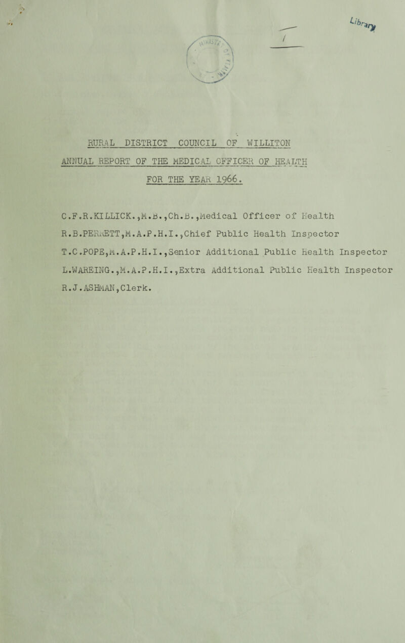 RURAL DISTRICT COUNCIL OF WILLITON MANUAL REPORT OF THE MEDICAL OFFICER OF liEALTH FOR THE YEAR 1966. C .F.R-KILLICK. jM.Jii. ,Ch.B.,Medical Officer of Health R.B.PEFuiETTjM. A.P .H.I. jChief Public Health Inspector T.C.POPE9M.A.P.H.I.,oenior Additional Public Health Inspector L.VvAREING. 5M. A.P .K. I. jExtra Additional Public Health Inspector R.J .AS Hi'iAN, Clerk.