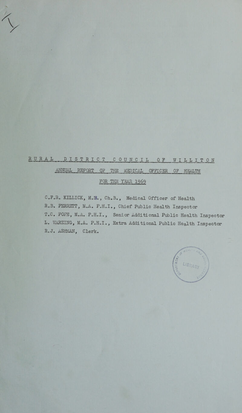 DISTRICT COUNCIL OF WILLITON ANNUAL REPORT Off THE MEDICAL OFFICER OF HEALTH FOR THE YEAR 1969 C.F.R. KILLICK, M.S., Ch.B., Medical Officer of Health R.3. PERRETT, M.A. P.H.I., Chief Public Health Inspector T.C. POPS, M.A. P.H.I., Senior Additional Public Health Inspector L. Y/ARSING-, M.A. P.H.I., Extra Additional Public Health Inspector R.J. ASHMAN, Clerk.