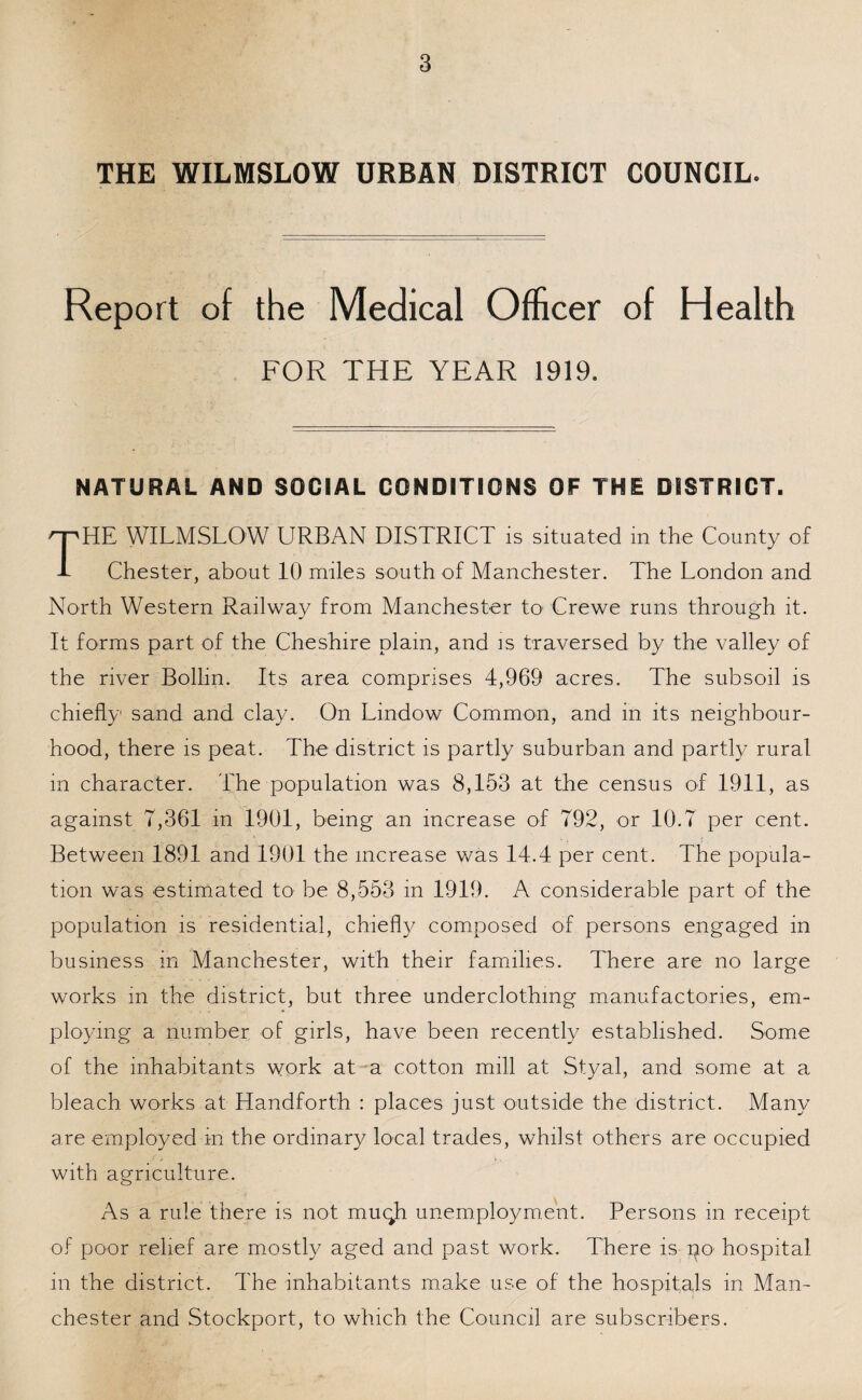 THE WILMSLOW URBAN DISTRICT COUNCIL. Report of the Medical Officer of Health FOR THE YEAR 1919. NATURAL AND SOCIAL CONDITIONS OF THE DISTRICT. HE WILMSLOW URBAN DISTRICT is situated in the County of -L Chester, about 10 miles south of Manchester. The London and North Western Railway from Manchester to1 Crewe runs through it. It forms part of the Cheshire plain, and is traversed by the valley of the river Bollin. Its area comprises 4,969 acres. The subsoil is chiefly sand and clay. On Lindow Common, and in its neighbour¬ hood, there is peat. The district is partly suburban and partly rural m character. The population was 8,153 at the census of 1911, as against 7,361 in 1901, being an increase of 792, or 10.7 per cent. Between 1891 and 1901 the increase was 14.4 per cent. The popula¬ tion was estimated to be 8,553 in 1919. A considerable part of the population is residential, chiefly composed of persons engaged in business in Manchester, with their families. There are no large works in the district, but three underclothing manufactories, em¬ ploying a number of girls, have been recently established. Some of the inhabitants work at a cotton mill at Styal, and some at a bleach works at Handforth : places just outside the district. Many are employed in the ordinary local trades, whilst others are occupied with agriculture. As a rule there is not muqh unemployment. Persons in receipt of poor relief are mostly aged and past work. There is pa hospital in the district. The inhabitants make use of the hospitals in Man¬ chester and Stockport, to which the Council are subscribers.