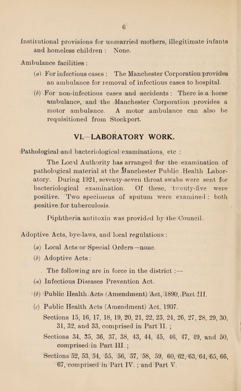 Institutional provisions for unmarried mothers, illegitimate infants and homeless children : None. Ambulance facilities : (a) For infectious cases : The Manchester Corporation provides an ambulance for removal of infectious cases to hospital. (b) For non-infeotious cases and accidents : There is a horse ambulance, and the Manchester Corporation provides a motor ambulance. A motor ambulance can also be requisitioned from Stockport. VI.-LABORATORY WORK. Pathological and bacteriological examinations, etc : The Local Authority has arranged for the examination of pathological material at the Manchester Public Health Labor¬ atory. During 1921, seventy-seven throat swabs were sent for bacteriological examination. Of these, twenty-five were positive. Two specimens of sputum were examined : both positive for tuberculosis. Diphtheria antitoxin was provided by the Council. Adoptive Acts, bye-laws, and local regulations : (a) Local Acts or Special Orders—none. (b) Adoptive Acts : . The following are in force in the district (a) Infectious Diseases Prevention Act. (b) Public Health Acts (Amendment) Act, 1890, Part III. (c) Public Health Acts (Amendment) Act, 1907. Sections 15, 16, 17, 18, 19, 20, 21, 22, 23, 24, 26, 27, 28, 29, 30, 31, 32, and 33, comprised in Part II. ; Sections 34, 35, 36, 37, 38, 43, 44, 45, 46, 47, 49, and 50, comprised in Part III ; Sections 52, 53, 54, 55, 56, 57, 58, 59, 60, 62, 63, 64, 65, 66, 67, comprised in Part IV. ; and Part V.