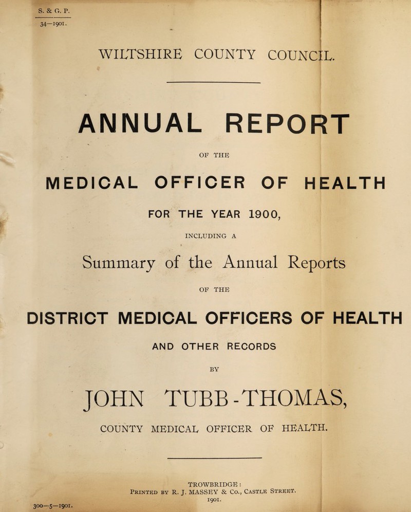 S. & G. P. 34—1901. ■fr. I WILTSHIRE COUNTY COUNCIL. ANNUAL REPORT OF THE MEDICAL OFFICER OF HEALTH FOR THE YEAR 1900, INCLUDING A Summary of the Annual Reports OF THE DISTRICT MEDICAL OFFICERS OF HEALTH AND OTHER RECORDS JOHN TUBB-THOMAS, COUNTY MEDICAL OFFICER OF HEALTH. TROWBRIDGE : Printed by R. J. MASSEY & Co., Castle Street. 1901:. 300—5—1901.