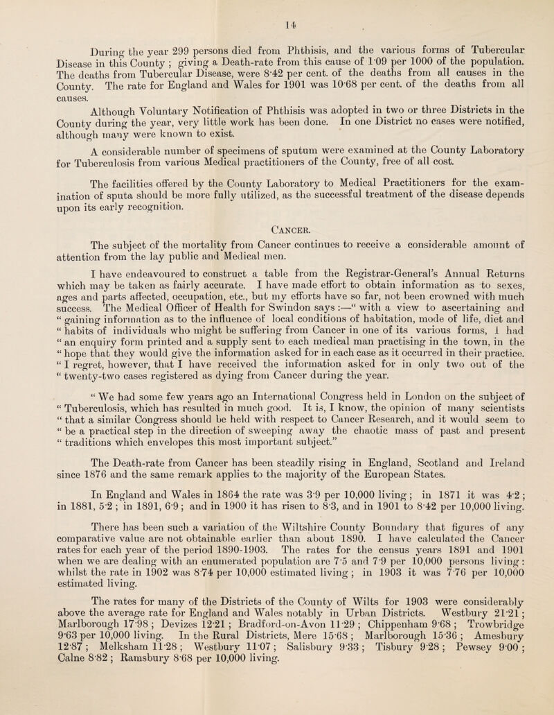 During the year 299 persons died from Phthisis, and the various forms of Tubercular Disease in this County ; giving a Death-rate from this cause of 1*09 per 1000 of the population. The deaths from Tubercular Disease, were 8*42 per cent, of the deaths from all causes in the County. The rate for England and Wales for 1901 was 10*68 per cent, of the deaths from all causes. Although Voluntary Notification of Phthisis was adopted in two or three Districts in the County during the year, very little work has been done. In one District no cases were notified, although many were known to exist. A considerable number of specimens of sputum were examined at the County Laboratory for Tuberculosis from various Medical practitioners of the Countjg free of all cost. The facilities offered by the County Laboratory to Medical Practitioners for the exam¬ ination of sputa should be more fully utilized, as the successful treatment of the disease depends upon its early recognition. Cancer. The subject of the mortality from Cancer continues to receive a considerable amount of attention from the lay public and Medical men. I have endeavoured to construct a table from the Registrar-General’s Annual Returns which may be taken as fairly accurate. I have made effort to obtain information as to sexes, ages and parts affected, occupation, etc., but my efforts have so far, not been crowned with much success. The Medical Officer of Health for Swindon says :—“ with a view to ascertaining and “ gaining information as to the influence of local conditions of habitation, mode of life, diet and “ habits of individuals who might be suffering from Cancer in one of its various forms, 1 had “ an enquiry form printed and a supply sent to each medical man practising in the town, in the “ hope that they would give the information asked for in each case as it occurred in their practice. “ I regret, however, that I have received the information asked for in only two out of the “ twenty-two cases registered as dying from Cancer during the year. “ We had some few years ago an International Congress held in London on the subject of “ Tuberculosis, which has resulted in much good. It is, I know, the opinion of many scientists “ that a similar Congress should be held with respect to Cancer Research, and it would seem to “ be a practical step in the direction of sweeping away the chaotic mass of past and present “ traditions which envelopes this most important subject.” The Death-rate from Cancer has been steadily rising in England, Scotland and Ireland since 1876 and the same remark applies to the majority of the European States. In England and Wales in 1864 the rate was 3*9 per 10,000 living ; in 1871 it was 4*2 ; in 1881, 5*2 ; in 1891, 6*9; and in 1900 it has risen to 8*3, and in 1901 to 8*42 per 10,000 living. There has been such a variation of the Wiltshire County Boundary that figures of any comparative value are not obtainable earlier than about 1890. I have calculated the Cancer rates for each year of the period 1890-1903. The rates for the census years 1891 and 1901 when we are dealing with an enumerated population are 7*5 and 7*9 per 10,000 persons living : whilst the rate in 1902 was 8*74 per 10,000 estimated living ; in 1903 it was 7*76 per 10,000 estimated living. The rates for many of the Districts of the County of Wilts for 1903 were considerably above the average rate for England and Wales notably in Urban Districts. Westbury 21*21; Marlborough 17*98 ; Devizes 12*21 ; Bradford-on-Avon 11*29 ; Chippenham 9*68 ; Trowbridge 9*63 per 10,000 living. In the Rural Districts, Mere 15*6S ; Marlborough 15*36 ; Amesbury 12*87 ; Melksham 11*28 ; Westbury 11*07 ; Salisbury 9*33 ; Tisbury 9*28 ; Pewsey 9*00 ; Caine 8*82 ; Ramsbury 8*68 per 10,000 living.